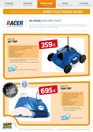 CHOISIR                                        ÉQUIPER                                     ENTRETENIR                     JOUER                                      AUTOUR
              SA PISCINE                                      SA PISCINE                                   SA PISCINE                 DANS SA PISCINE                             DE LA PISCINE


                               ENTRETIEN piscines enterrées // robots électriques RACER



                                                                              Ma piscine, mon robot Racer
                                                                              Lors de votre passage dans notre magasin, nous serons heureux de vous présenter cette sélection
                                                                              exclusive CASH PISCINES. Conçus pour toutes les piscines, les robots Racer présentent un
                                                                              rapport prix/performances de tout premier ordre.




                           RACER
                           JET TOP
                            • Types de piscines : hors sol et enterrées (maximum : 9 x 5 m)
                            • Formes du bassin : rondes, hexagonales et ovales
                            • Revêtements : tous revêtements
                                                                                                          359 €
                            • Nettoyage : fond
                            • Fond : plat
                            • Finesse de filtration : 2 microns
                            • Durée du cycle : 4 heures
                            • Câble de flottaison : 11 m

                            •  uni d’un système de propulsion avec moteur très puissant
                              M
                              qui nettoie, filtre et conduit le robot
                            •  spiration de l’eau par le fond et renvoi de l’eau filtrée par les côtés
                              A




                           LE      +         Pas besoin de tuyaux et d’installation spéciale !




        TIE FABRIC                     RANTIE                    RANTIE                    RANTI E               RANTI E        RANTI E
      AN                          GA                        GA                        GA                    GA             GA

       10                              1                         2                         3                10
                     AN
GAR




                                                                                                                           33°C
                       T




       ANS                             AN                     ANS                       ANS                 ANS                            RACER

                                                                                                          695 €
                                                                                                                                     GA

                                                                                                                                           FUN TOP
      DÉ             E                                                                                                     RANTI E
           GRESSIV




                                                                                                                                              • Types de piscines : hors sol à parois rigides
                                                                                                                                                et enterrées (maximum : 12 x 6 m)
                                                                                                                                              • Formes du bassin : toutes formes
                                                                                                                                              • Revêtements : tous revêtements
                                                                                                                                              • Nettoyage : fond
                                                                                                                                              • Fond : plat
                                                                                                                                              • Finesse de filtration : 2 microns
                                                                                                                                              • Durée du cycle : 3 heures
                                                                                                                                              • Câble de flottaison : 17 m

                                                                                                                                              •  quipé de la technologie Top Access :
                                                                                                                                                É
                                                                                                                                                nouveau procédé permettant d’optimiser
                                                                                                                                                l’aspiration et le nettoyage.




                                                                                                                                              LE     +         Aucun réglage nécessaire !




                                                      58      Plus d’infos et conseils sur www.cash-piscines.com                      ENTRETIEN piscines enterrées / robots ÉLECTRIQUES RACER
 