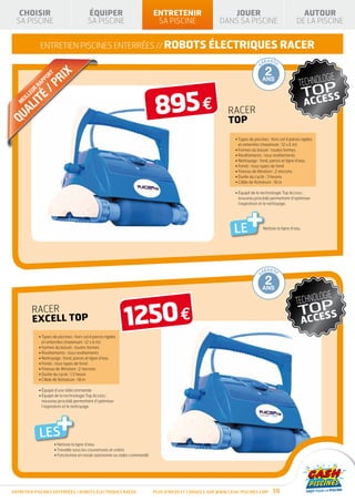 AL
   QU
   CHOISIR
  SA PISCINE
                                                 ÉQUIPER
                                                 SA PISCINE
                                                                                   ENTRETENIR
                                                                                    SA PISCINE
                                                                                                                          JOUER
                                                                                                                       DANS SA PISCINE
                                                                                                                                                                         AUTOUR
                                                                                                                                                                       DE LA PISCINE


                   ENTRETIEN piscines enterrées // robots électriques RACER
                                                                                                    TIE FABRIC              RANTIE                   RANTIE                  RANTI E        RANTI E
                                                                                                  AN                   GA                       GA                      GA             GA

                                       X                                                           10                       1                        2                       3         10
                                   RI




                                                                                                                 AN
                                                                                            GAR
                            RT




                                                                                                                   T
                        O                                                                          ANS
                     PP
               R
                   RA
                            /    P                                                                DÉ
                                                                                                       GRESSIV
                                                                                                                 E
                                                                                                                            AN                   ANS                       ANS         ANS




                                                                                   895 €
         LL
            EU
                 T      É
              LI
       EI
   M


   Q UA                                                                                                                      RACER
                                                                                                                             TOP
                                                                                                                                 • Types de piscines : hors sol à parois rigides
                                                                                                                                   et enterrées (maximum : 12 x 6 m)
                                                                                                                                 • Formes du bassin : toutes formes
                                                                                                                                 • Revêtements : tous revêtements
                                                                                                                                 • Nettoyage : fond, parois et ligne d’eau
                                                                                                                                 • Fonds : tous types de fond
                                                                                                                                 • Finesse de filtration : 2 microns
                                                                                                                                 • Durée du cycle : 3 heures
                                                                                                                                 • Câble de flottaison : 18 m

                                                                                                                                 •  quipé de la technologie Top Access :
                                                                                                                                   É
                                                                                                                                   nouveau procédé permettant d’optimiser




                                                                                                                                        +
                                                                                                                                   l’aspiration et le nettoyage.




                                                                                                                                 LE               Nettoie la ligne d’eau




                                                                                                    TIE FABRIC              RANTIE                   RANTIE                  RANTI E        RANTI E
                                                                                                  AN                   GA                       GA                      GA             GA

                                                                                                   10                       1                        2                       3         10
                                                                                                                 AN
                                                                                            GAR




                                                                                                                   T




                                                                                                   ANS                      AN                   ANS                       ANS         ANS
                                                                                                  DÉ             E
                                                                                                       GRESSIV




                                                                      1250 €
              RACER
              EXCELL top
                   • Types de piscines : hors sol à parois rigides
                     et enterrées (maximum : 12 x 6 m)
                   • Formes du bassin : toutes formes
                   • Revêtements : tous revêtements
                   • Nettoyage : fond, parois et ligne d’eau
                   • Fonds : tous types de fond
                   • Finesse de filtration : 2 microns
                   • Durée du cycle : 1,5 heure
                   • Câble de flottaison : 18 m

                   • Équipé d’une télécommande
                   •  quipé de la technologie Top Access :
                     É
                     nouveau procédé permettant d’optimiser




                                  +
                     l’aspiration et le nettoyage.




                   LES
                                 • Nettoie la ligne d’eau
                                 • Travaille sous les couvertures et volets
                                 • Fonctionne en mode autonome ou radio commandé




ENTRETIEN piscines enterrées / robots ÉLECTRIQUES RACER                            Plus d’infos et conseils sur www.cash-piscines.com                    59
 