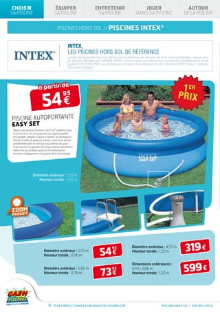 CHOISIR                                ÉQUIPER                          ENTRETENIR                       JOUER                            AUTOUR
SA PISCINE                              SA PISCINE                        SA PISCINE                   DANS SA PISCINE                   DE LA PISCINE


                                           piscines hors sol // PISCINES                                  INTEX®

                                                     INTEX,
                                                     LES PISCINES HORS SOL DE RÉFÉRENCE
                                                     Leader de la piscine hors sol, INTEX est la référence en matière de hors sol et gonflables, depuis plus
                                                     de 40 ans. Membre de l’AFNOR, INTEX s’inscrit dans une démarche constante d’amélioration et de
                                                     qualité. CASH PISCINES vous propose un large choix de piscines de la gamme INTEX pour s’adapter
                                                     à tous les budgets.




                         à partir de

                            54 €
                                  95



PISCINE AUTOPORTANTE
EASY SET
 Depuis une dizaine d’années, EASY SET a démocratisé
 la piscine hors sol en proposant un rapport qualité/
 prix inégalé. Simple et rapide à monter, économique à
 l’achat, il suffit de quelques mètres carrés d’un terrain
 parfaitement plat et nettoyé pour profiter des joies
 d’une piscine. La gamme très large propose des petites
 tailles très accessibles jusqu’au très beau bassin
 incluant un équipement à la pointe de la technologie.




                   Diamètre extérieur : 3,05 m
                      Hauteur totale : 0,76 m




ZOOM
  D U IT
PRO




                              Diamètre extérieur : 3,05 m
                              Hauteur totale : 0,76 m                       54 €
                                                                                     95             Diamètre extérieur : 4,57 m
                                                                                                    Hauteur totale : 1,22 m               319 €
                                                                                                                                         599 €
                                                                                                    Dimensions extérieures :

                                                                             73 €
                              Diamètre extérieur : 3,66 m                            95             6,10 x 3,66 m
                              Hauteur totale : 0,76 m                                               Hauteur totale : 1,22 m




                                  6     Plus d’infos et conseils sur www.cash-piscines.com                                PISCINES HORS SOL / PISCINES INTEX
 