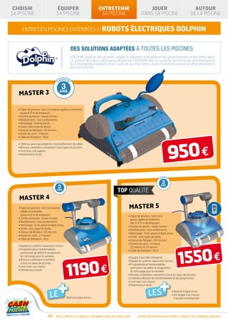 CHOISIR                                                  ÉQUIPER                                                      ENTRETENIR                                       JOUER                                             AUTOUR
              SA PISCINE                                                SA PISCINE                                                    SA PISCINE                                   DANS SA PISCINE                                    DE LA PISCINE


                              ENTRETIEN piscines enterrées // robots électriques DOLPHIN


                                                                                            DES SOLUTIONS ADAPTÉES À TOUTES LES PISCINES
                                                                                           DOLPHIN, propose des produits simples d’utilisation à destination des professionnels et des particuliers.
                                                                                           La gamme de robots nettoyeurs de piscine DOLPHIN offre un système de nettoyage automatique et
                                                                                           éco-énergétique adapté à tout types de piscines. Votre seule contrainte sera de profiter pleinement
                                                                                           de votre piscine…


              RANTIE                              RANTIE                         RANTI E                          RANTI E                       RANTI E
        GA                                   GA                            GA                                GA                          GA

               1                                  2                               3                          10                         33°C
              AN
                           Master 3           ANS                               ANS                          ANS
                                                                                                                                          RANTI E
                                                                                                                                                             GA




                           • Types de piscines : hors sol à parois rigides et enterrées
                             (jusqu’à 10 m de longueur)
                           • Formes du bassin : toutes formes
                           • Revêtements : tous revêtements
                           • Nettoyage : fond et parois
                           • Fonds : plat et pente douce
                           • Finesse de filtration : 50 microns
                           • Durée du cycle : 3 heures
                           • Câble de flottaison : 18 m




                                                                                                                                                                                                                   950 €
                           • Câble sur pivot qui empêche l’enchevêtrement du câble
                           • Brosses combinées convenant à tous types de piscines
                           • Livré avec son support
                           • Maintenance facile




                                                                                                                                                TIE FABRIC              RANTIE            RANTIE         RANTI E            RANTI E         RANTI E
                                                                                                                                              AN                   GA                GA             GA                 GA              GA

                                                                                                                                               10                       1              2              3                10
                                                                                                                                                             AN
                                                                                                                                        GAR




                                     ANTIE                 ANTIE               ANTI E               ANTI E                 ANTI E
                                                                                                                                                                                                                                      33°C
                                                                                                                                                               T




        TIE FABRIC               R                     R                   R                    R                      R
      AN                      GA                    GA                  GA                   GA                     GA

       10                       1                     2                   3                   10                                               ANS                      AN            ANS            ANS               ANS
                     AN
GAR




                                                                                                                    33 C    °
                       T




                                                                                                                                                                                                                                                 GA
                                                                                                                                              DÉ             E                                                                         RANTI E
                                                                                                                                                   GRESSIV
       ANS                      AN                   ANS                 ANS                  ANS                               GA
      DÉ             E                                                                                              RANTI E
           GRESSIV




                           Master 4
                           • Types de piscines : hors sol à parois                                                                                                     Master 5
                             rigides et enterrées
                             (jusqu’à 12 m de longueur)                                                                                                                 • Types de piscines : hors sol à
                           • Formes du bassin : toutes formes                                                                                                             parois rigides et enterrées
                           • Revêtements : tous revêtements                                                                                                               (de 12 à 15 m de longueur)
                           • Nettoyage : fond, parois et ligne d’eau                                                                                                    • Formes du bassin : toutes formes
                           • Fonds : tous types de fonds                                                                                                                • Revêtements : tous revêtements
                           • Finesse de filtration : 50 microns                                                                                                         • Nettoyage : fond, parois et ligne d’eau
                           • Durée du cycle : 2,5 heures                                                                                                                • Fonds : tous types de fonds
                           • Câble de flottaison : 18 m                                                                                                                 • Finesse de filtration : 50 microns
                                                                                                                                                                        •  urées du cycle : 1,5 heure,
                                                                                                                                                                          D
                           • Équipé du système Swivel anti-torsion




                                                                                                                                                                                                                        1550 €
                                                                                                                                                                          2,5 heures et 3,5 heures
                           •  rogrammateur hebdomadaire
                             P                                                                                                                                          • Câble de flottaison : 18 m
                             permettant de définir le programme
                             de nettoyage pour la semaine                                                                                                               • Équipé d’une télécommande




                                                                                        1190 €
                           • Brosses combinées convenant                                                                                                               • Équipé du système Swivel anti-torsion
                             à tous les types de piscines                                                                                                               •  rogrammateur hebdomadaire
                                                                                                                                                                          P
                           • Livré avec son chariot                                                                                                                       permettant de définir le programme
                           • Maintenance facile                                                                                                                           de nettoyage pour la semaine
                                                                                                                                                                        • Brosses combinées convenant à tous les types de piscines




                                                                     +                                                                                                                              +
                                                                                                                                                                        • Contrôle à distance du fonctionnement et des programmes
                                                                                                                                                                        • Livré avec son chariot
                                                                                                                                                                        • Maintenance facile



                                                                   LE                   Nettoie la ligne d’eau !
                                                                                                                                                                                             LES                   • Nettoie la ligne d’eau
                                                                                                                                                                                                                   •  st équipé d’un moteur
                                                                                                                                                                                                                     E
                                                                                                                                                                                                                     à double entraînement




                                                                   60   Plus d’infos et conseils sur www.cash-piscines.com                                                       ENTRETIEN piscines enterrées / robots ÉLECTRIQUES DOLPHIN
 