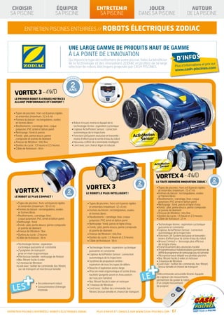 CHOISIR                                                                ÉQUIPER                                      ENTRETENIR                                                        JOUER                                                                  AUTOUR
  SA PISCINE                                                              SA PISCINE                                    SA PISCINE                                                    DANS SA PISCINE                                                         DE LA PISCINE


                  ENTRETIEN piscines enterrées // robots électriques ZODIAC


                                                                                    UNE LARGE GAMME DE PRODUITS HAUT DE GAMME
                                                                                    À LA POINTE DE L’INNOVATION
                                                                                    Qu’importe le type de revêtement de votre piscine, faites lui bénéficier
                                                                                    de la technologie et des innovations ZODIAC et profitez de la large
                                                                                                                                                                                                                          + d’infos
                                                                                                                                                                                                                                                       et prix sur
                                                                                    sélection de robots électriques proposée par CASH PISCINES.                                                                                    Plus d’informations
                                                                                                                                                                                                                                                   s.com
                                                                                                                                                                                                                                   www.cash-piscine

            TIE FABRIC                                       RANTIE                     RANTIE                        RANTI E                                      RANTI E                     RANTI E
          AN                                            GA                         GA                            GA                                           GA                          GA

           10                                                1                          2                             3                                         10
                         AN
    GAR




                                                                                                                                                                                          33°C
                           T




           ANS                                               AN                     ANS                           ANS                                           ANS
     vortex 3 -4WD
                                                                                                                                                                                                     GA
          DÉ             E                                                                                                                                                                 RANTI E
               GRESSIV


     LE PREMIER ROBOT À 4 ROUES MOTRICES
     ALLIANT PERFORMANCE ET CONFORT !



    • Types de piscines : hors sol à parois rigides
      et enterrées (maximum : 12 x 6 m)
    •  ormes du bassin : rectangulaires, ovales
      F
      et formes libres                                                                   • Robot 4 roues motrices équipé de la
    • Revêtements : carrelage, liner, coque                                               technologie Vortex : aspiration cyclonique
      polyester, PVC armé et béton peint                                                 •  apteur ActivMotion Sensor : correction
                                                                                           C
    • Nettoyage : fond et parois                                                           automatique de la trajectoire
    •  onds : plat, pente douce, pente
      F                                                                                  •  onction LiftSystem exclusive et brevetée :
                                                                                           F
      composée et pointe de diamant                                                        moins d’effort pour la sortie d’eau du robot
    • Finesse de filtration : très fine                                                  • Nouveau coffret de commande intelligent
    • Durées du cycle : 1,5 heure et 2,5 heures                                          • Livré avec son chariot léger et robuste
    • Câble de flottaison : 18 m




                                                                                                                                                                        RANTIE        RANTIE
                                                                                                                                                                                                             vortex 10-4WD
                                                                                                                                                                                                           RANTI E
                                                                                                                                                                                                                    4
                                                                                                                                                                                                                         1    RANTI E
                                                                                                                                                                                                                                          AN
                                                                                                                                                                                                                                            TIE FABRIC

                                                                                                                                                                                                                                                               RANTI E
                                                                                                                                                                                                                                                                            GA
                                                                                                                                                                                                                                                                                 RANTIE
                                                                                                                                                                                                                                                                                          GA
                                                                                                                                                                                                                                                                                               RANTIE


                                                                                                                                                                                                                                                                                               2
                                                                                                                                                                                                                                                         AN
                                                                                                                                                                                                                                    GAR
                                                                                                                                      TIE FABRIC
                                                                                                                                    AN                             GA            GA                   GA                 GA                              GA


                                                                                                                                                                                                                                                           T
                                                                                                                                     10                                 1             2                    3 TOUTE DERNIÈREANS 33°C AN !
                                                                                                                                                                                                           LA
                                                                                                                                                                                                                    10 INNOVATION ZODIAC
                                                                                                                                                   AN
                                                                                                                              GAR




                                                                                                                                                                                                                                                                                           ANS
                                                                                                                                                     T




                                                                                                          vortex 3
                                                                                                                                     ANS                                AN        ANS                     ANS       ANS                   DÉ
                                                                                                                                                                                                                                               GRESSIV
                                                                                                                                                                                                                                                         E

                                                                     RANTIE        RANTIE              RANTI E               RANTI E                          RANTI E                                        • Types de piscines : hors sol à parois rigides
     vorte10 1
                                     TIE FABRIC


          X
                                                                GA            GA                  GA                    GA                               GA
                                                                                                                                                                                                                                                                       GA
                                   AN
                                                                                                                                D                  E                                                                                                         RANTI E

                                                                     1          2                   3LE      10
                                                                                                                                     ÉG
                                                                                                                                          RESSIV
                                                                                                                                                                                                               et enterrées (maximum : 15 x 7 m)
                                                  AN
                             GAR




                                                                                                                        33°C
                                                    T




                                     ANS                             AN        ANS                 ANS ROBOT LE PLUS INTELLIGENT !
                                                                                                             ANS                                                                                             •  ormes du bassin : rectangulaires, ovales
                                                                                                                                                                                                               F
     LE ROBOT LE PLUS COMPACT !                                                                                                                                                                                et formes libres
                                                                                                                                                                   GA
                                   DÉ             E                                                                                                      RANTI E
                                        GRESSIV

                                                                                                                                                                                                             • Revêtements : carrelage, liner, coque
                                                                                                                                                                                                               polyester, PVC armé et béton peint
      • Types de piscines : hors sol à parois rigides                                                     • Types de piscines : hors sol à parois rigides                                                  • Nettoyage : fond, parois et ligne d’eau
        et enterrées (maximum : 10 x 5 m)                                                                    et enterrées (maximum : 12 x 6 m)                                                               •  onds : plat, pente douce, pente composée
                                                                                                                                                                                                               F
      •  ormes du bassin : rectangulaires, ovales
        F                                                                                                  •  ormes du bassin : rectangulaires, ovales
                                                                                                             F                                                                                                 et pointe de diamant
        et formes libres                                                                                     et formes libres                                                                                • Finesse de filtration : très fine
      • Revêtements : carrelage, liner,                                                                                                                                                                     • Durées du cycle : 1,5 heure et 2,5 heures
                                                                                                           • Revêtements : carrelage, liner, coque
        coque polyester, PVC armé et béton peint                                                                                                                                                             • Câble de flottaison : 21 m
                                                                                                             polyester, PVC armé et béton peint
      • Nettoyage : fond
      •  onds : plat, pente douce, pente composée
        F                                                                                                  • Nettoyage : fond, parois et ligne d’eau                                                         • Technologie Vortex : aspiration cyclonique
        et pointe de diamant                                                                               •  onds : plat, pente douce, pente composée
                                                                                                             F                                                                                                 puissante et constante
      • Finesse de filtration : fine                                                                         et pointe de diamant                                                                            •  apteur ActivMotion Sensor : correction
                                                                                                                                                                                                               C
                                                                                                           • Finesse de filtration : très fine                                                                 automatique de la trajectoire
      • Durées du cycle : 2 heures                                                                                                                                                                           •  onction Lift System exclusive et brevetée :
                                                                                                                                                                                                               F
      • Câble de flottaison : 18 m                                                                         • Durées du cycle : 1,5 heure et 2,5 heures                                                         moins d’effort pour la sortie d’eau du robot
                                                                                                           • Câble de flottaison : 18 m                                                                      • Brosse Contact + : brossage plus efficace
      • Technologie Vortex : aspiration                                                                                                                                                                       de la ligne d’eau
        cyclonique puissante et constante                                                                  • Technologie Vortex : aspiration cyclonique                                                     • Franchissement des obstacles facilité
      •  poignées de transport :
        2                                                                                                    puissante et constante                                                                          •  rogrammateur hebdomadaire permettant de
                                                                                                                                                                                                               P
        prise en main ergonomique                                                                                                                                                                              définir le programme de nettoyage pour la semaine
                                                                                                           •  apteur ActivMotion Sensor : correction
                                                                                                             C                                                                                               • Microprocesseur adapté aux grandes piscines
      •  ini brosse lamelle : nettoyage de finition
        M                                                                                                    automatique de la trajectoire                                                                   • Bac filtrant facile à vider et nettoyer




                                                                                                                                                                                                  +
      • Bac filtrant facile à vider
                                                                                                           •  ystème de propulsion arrière :
                                                                                                             S                                                                                               • 3 niveaux de filtration
      • 2 niveaux de filtration                                                                                                                                                                              •  ivré avec : boîtier de commande, bac filtrant,
                                                                                                                                                                                                               L
                                                                                                             aspiration de tous les types de débris
      •  ivré avec : boîtier de commande, bac filtrant,
        L                                                                                                                                                                                                      brosse lamelle et chariot de transport
        sac de transport et mini brosse lamelle                                                            • Bouche d’aspiration extra-large




     +
                                                                                                           •  rise en main ergonomique et sortie d’eau
                                                                                                             P

                                                                                                                                                                                           LE
                                                                                                             facilitée (poignée avant et évacutation                                                         Télécommande sensorielle Kinetic équipée
                                                                                                             de l’eau par l’arrière)                                                                         de capteurs de mouvements
                                                                                                                                                                                                             permettant de guider le robot
                                                                                                           • Bac filtrant facile à vider et nettoyer
                                         • Encombrement réduit                                                                                                                                               d’un simple mouvement

   LES
                                                                                                           • 3 niveaux de filtration                                                                         de poignet
                                         •  onsommation d’énergie
                                           C
                                                                                                           •  ivré avec : boîtier de commande, bac
                                                                                                             L
                                           minimale
                                                                                                             filtrant, brosse lamelle et chariot de transport




ENTRETIEN piscines enterrées / robots ÉLECTRIQUES ZODIAC                                                               Plus d’infos et conseils sur www.cash-piscines.com                                                      61
 