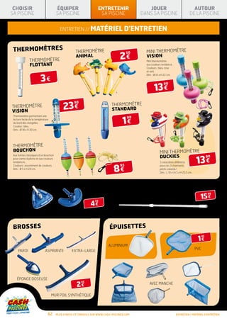 CHOISIR                               ÉQUIPER                     ENTRETENIR                  JOUER                                    AUTOUR
SA PISCINE                             SA PISCINE                   SA PISCINE              DANS SA PISCINE                           DE LA PISCINE


                                         entretien // matériel d’entretien


 THERMOMÈTREs                                       THERMOMÈTRE                               MINI THERMOMÈTRE
                                                                                  2€
                                                                                       50
                                                    ANIMAL                                    VISION
               THERMOMÈTRE                                                                    Mini thermomètre
               FLOTTANT                                                                       aux couleurs tendance.
                                                                                              Couleurs : bleu, rose
                                                                                              et vert.


                         3€
                                                                                              Dim. : Ø 10 x H 22 cm.




                                                                                                    13 €
                                                                                                            90




                                            23 €
                                                   90
 THERMOMÈTRE                                                                 THERMOMÈTRE
 VISION                                                                      STANDARD

                                                                                    1€
 Thermomètre permettant une
                                                                                       90
 lecture facile de la température
 du bord des margelles.
 Couleur : bleu.
 Dim. : Ø 18 x H 30 cm.




 THERMOMÈTRE
 BOUCHON                                                                                                 MINI THERMOMÈTRE
                                                                                                         DUCKIES
                                                                                                                                            13 €
 Aux formes classiques d’un bouchon
                                                                                                                                                       90
 pour canne à pêche et aux couleurs
 tendances.                                                                                              3 caractères différents


                                                                              8€
 Couleurs : assortiment de couleurs.                                              95                     pour ces 3 charmants
 Dim. : Ø 5 x H 20 cm.                                                                                   petits canards !
                                                                                                         Dim. : L 10 x l 4,5 x H 25,5 cm.




balais                                                                            Manche télescopique
                                                                                                                                              15 €
                                                                                                                                                       90

                                                                                  4,80 M
                                                              4€
                                                                 95




               Transparent                  Standard                                                                                         Standard


 brosses                                                                   épuisetteS
                                                                                                                                             1€
                                                                                                                                                  95



                                                                          ALUMINIUM
                                                                                                                                            PVC
     Paroi                    Aspirante           Extra-large




    éponge doseuse
                                                     2€
                                                        95
                                                                                                AVEC MANCHE


                                    Mur Poil synthétique



                                62     Plus d’infos et conseils sur www.cash-piscines.com                                entretien / matériel d’entretien
 