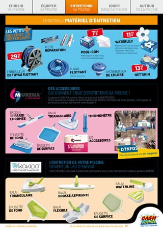 CHOISIR                          ÉQUIPER                   ENTRETENIR                               JOUER                                 AUTOUR
  SA PISCINE                        SA PISCINE                 SA PISCINE                           DANS SA PISCINE                        DE LA PISCINE


                                      entretien // matériel d’entretien

                   +                                                                      7€
                                                                                              80

                                                                                                                               11 €
                                                                                                                                     90




                                                                                                                 waterlily
                                                                                                                 • épuration de l’eau de surface
                                       KIT DE                                                                    • Protection de la ligne d’eau
                                       RÉPARATION                                                                •  bsorbant sélectif des
                                                                                                                   A
                                                                            POOL-GOM                               substances et résidus gras

     29 €
            90
                                                                            Nettoyage de la ligne d’eau
                                                                            et de tout matériel plastique




                                                                                                                                          13 €
                                                                                                                                                   90
                                                              TUYAU
 ENROULEUR                                                    FLOTTANT                                      DISTRIBUTEUR
 DE TUYAU FLOTTANT                                            7,50, 10, 12 et 15 m                          DE CHLORE                     NET’SKIM



                                         Des accessoires
                                         qui donnent envie d’entretenir sa piscine !
                                         La gamme MURENA est une sélection exclusive CASH PISCINES.
                                         Des accessoires pratiques et performants pour faciliter l’entretien de votre piscine… et toujours un
                                         prix le plus juste pour préserver votre budget !



    Brosse                               Balai
    de paroi                             triangulaire                                Thermomètre
    chromée



    épuisette
    de fond                                                                           Kit
                                                                                      accessoires
                                   épuisette
                                   de surface                                                                      + d’infos
                                                                                                                                          prix      en magasin.
                                                                                                                      Plus de produits et


                                          L’ENTRETIEN DE VOTRE PISCINE
                                          DEVIENT UN JEU D’ENFANT
                                          CASH PISCINES vous aide à entretenir votre piscine avec cette sélection des meilleurs produits KOKIDO.




                                                                                                                 Balai
                                                                                                                 Waterline
    Balai                                         Balai
    triangulaire                                  brosse aspirante


   Épuisette                                  Balai
   de fond                                    flexible
                                                                                            Épuisette
                                                                                            de surface

entretien / matériel d’entretien                              Plus d’infos et conseils sur www.cash-piscines.com             63
 