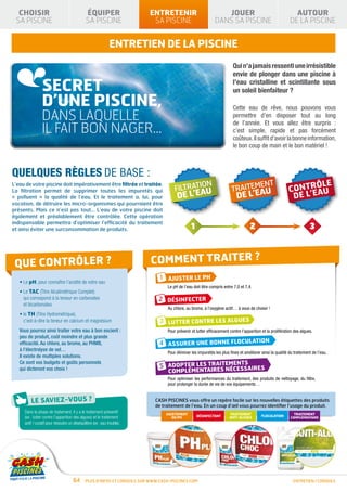 CHOISIR                                     ÉQUIPER                     ENTRETENIR                              JOUER                                        AUTOUR
 SA PISCINE                                   SA PISCINE                   SA PISCINE                          DANS SA PISCINE                               DE LA PISCINE


                                                              ENTRETIEN DE LA PISCINE
                                                                                                                          Qui n’a jamais ressenti une irrésistible
                                                                                                                          envie de plonger dans une piscine à

                SECRET                                                                                                    l’eau cristalline et scintillante sous
                                                                                                                          un soleil bienfaiteur ?
                D’UNE PISCINE,                                                                                            Cette eau de rêve, nous pouvons vous
                DANS LAQUELLE                                                                                             permettre d’en disposer tout au long

                IL FAIT BON NAGER…
                                                                                                                          de l’année. Et vous allez être surpris :
                                                                                                                          c’est simple, rapide et pas forcément
                                                                                                                          coûteux. Il suffit d’avoir la bonne information,
                                                                                                                          le bon coup de main et le bon matériel !



Quelques règles de base :
L’eau de votre piscine doit impérativement être filtrée et traitée.
                                                                                       FILTRATION
                                                                                              AU                         TRAITEMENT
                                                                                                                                AU
                                                                                        DE L’E                              DE L’E
La filtration permet de supprimer toutes les impuretés qui
« polluent » la qualité de l’eau. Et le traitement a, lui, pour
vocation, de détruire les micro-organismes qui pourraient être
présents. Mais ce n’est pas tout… L’eau de votre piscine doit
également et préalablement être contrôlée. Cette opération
indispensable permettra d’optimiser l’efficacité du traitement
et ainsi éviter une surconsommation de produits.                                                1                                   2                                    3



 Que contrôler ?                                                           Comment traiter ?
                                                                               1 AJUSTER LE PH
   • Le pH, pour connaître l’acidité de votre eau
                                                                                   Le pH de l’eau doit être compris entre 7,0 et 7,4.
   •  e TAC (Titre Alcalimétrique Complet)
     L
     qui correspond à la teneur en carbonates                                 2 DÉSINFECTER
     et bicarbonates
                                                                                   Au chlore, au brome, à l’oxygène actif… à vous de choisir !
   • e TH (Titre Hydrométrique),
     l
     c’est-à-dire la teneur en calcium et magnésium                            3 Lutter contre les algues
   Vous pourrez ainsi traiter votre eau à bon escient :                            Pour prévenir et lutter efficacement contre l’apparition et la prolifération des algues.
   peu de produit, coût moindre et plus grande
   efficacité. Au chlore, au brome, au PHMB,                                   4 Assurer une bonne floculation
   à l’électrolyse de sel…
                                                                                   Pour éliminer les impuretés les plus fines et améliorer ainsi la qualité du traitement de l’eau.
   Il existe de multiples solutions.
   Ce sont vos budgets et goûts personnels
   qui dicteront vos choix !                                                   5 Adopter les traitements
                                                                                                  nécessaires
                                                                                   complémentaires
                                                                                   Pour optimiser les performances du traitement, des produits de nettoyage, du filtre,
                                                                                   pour prolonger la durée de vie de vos équipements…


                                                                             CASH PISCINES vous offre un repère facile sur les nouvelles étiquettes des produits
                                                                             de traitement de l’eau. En un coup d’œil vous pourrez identifier l’usage du produit.
     Dans la phase de traitement, il y a le traitement préventif
     (ex : lutter contre l’apparition des algues) et le traitement
     actif / curatif pour résoudre un déséquilibre (ex : eau trouble).




                                     64       Plus d’infos et conseils sur www.cash-piscines.com                                                               entretien / CONSEILS
 