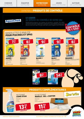 CHOISIR                                   ÉQUIPER                          ENTRETENIR                        JOUER                                  AUTOUR
  SA PISCINE                                 SA PISCINE                        SA PISCINE                    DANS SA PISCINE                         DE LA PISCINE


                                                 entretien // Produits de contrôle


                                                          LE LEADER
                                                          AU SERVICE DU CONTRÔLE DE VOTRE EAU
                                                          AQUACHECK propose une gamme de produits, certifiés ISO 9001,
                                                          permettant de tester rapidement, facilement et avec fiabilité l’eau de votre
                                                          piscine ou de votre spa. À ne pas rater dans votre magasin CASH PISCINES.




      BANDELETTES D’ANALYSE
      POUR PISCINES ET SPAS


                        7€                                  8€                            9€                                9€                          8€
                              90                                  50                             50                          90                             50




       Jaune /                             Rouge /                            BLANC /                       BLEU /                       ORANGE /
       CHLORE                              BROME                              SEL                           Biguanide                    Mono persulfate
       •  hlore libre
         C                                 • Brome total                     • Tritateurs                 • 
                                                                                                              pH                         • 
                                                                                                                                           pH
       • H
         p                                 • H
                                             p                                •  hlorure de sodium
                                                                                C                           •  lcalinité
                                                                                                              A                          •  lcalinité
                                                                                                                                           A
       •  lcalinité totale
         A                                 •  lcalinité totale
                                             A                                                              •  HMB
                                                                                                              P                          • Oxygène actif




TRUTEST
Lecteur digital de bandelettes de test chlore/brome libre,



                                                                                                                            54 €
pH, alcalinité totale

                                                                                      8€
                                                                                            90                                90
Conçu spécifiquement pour les piscines et spas.
Il suffit de tremper la bandelette d’analyse dans votre piscine
ou votre spa, de l’insérer dans le lecteur de bandelettes pour
obtenir un résultat numérique rapide et précis en quelques
secondes ! Le kit comprend un lecteur digital de bandelettes
d’analyse TruTest, le guide d’utilisation, les informations
d’entretien et de traitement des piscines et 25 bandelettes
d’analyse TruTest.




                                      entretien // Produits COMPLÉMENTAIRES

                                   NETTOYANT                               KIT NETTOYANT
                                   LIGNE D’EAU                             rouille : GEL + CHIFFON
                                   Nettoyage :                             Nettoyage :
                                   • 
                                     Liner                                 • 
                                                                             Liner
                                   • 
                                     Coque                                 • 
                                                                             Autre matière PVC




                                         13 €                                      11 €
                                                      90                                         90


                                            650 ml                                     150 g


entretien / produits de contrôle                                              Plus d’infos et conseils sur www.cash-piscines.com     65
 