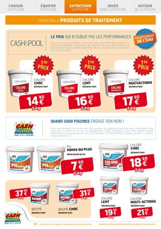 CHOISIR                ÉQUIPER                     ENTRETENIR                        JOUER                               AUTOUR
SA PISCINE              SA PISCINE                   SA PISCINE                    DANS SA PISCINE                      DE LA PISCINE


                        ENTRETIEN // produits de traitement



                                  Le prix qui n’oublie pas les performances TRAITEMENT
                                                                                                                U
                                  Pour tous ceux qui veulent un prix ultra bas, CASH PISCINES propose sa DE L’EA
                                  gamme CASHPOOL. Des produits de traitement de l’eau dont les prix sont
                                  vraiment bas et qui n’oublient pas d’être efficaces. À découvrir en exclusivité
                                  dans votre magasin.




                   Chlore                                         Chlore                                         Chlore
                   choc                                           LENT                                           multiACTIONS
                   DÉSINFECTANT                                   DÉSINFECTANT                                    DÉSINFECTANT




              14 €                                         16 €                                            17 €
                        90                                              90                                             90

                  5 kg                                          5 kg                                            5 kg


                                  Quand CASH PISCINES engage son nom !
                                  Parce qu’entretenir sa piscine avec des produits de qualité est essentiel pour votre plaisir mais
                                  aussi pour la durée de vie de vos équipements, CASH PISCINES à créé cette gamme hautes
                                  performances à un prix vraiment très concurrentiel. Si CASH PISCINES engage son nom, c’est pour
                                  votre satisfaction !



                                                  pH                                                                Chlore
                                                  Moins ou Plus                                                     choc
                                                                                                                    DÉSINFECTANT
                                                  RÉGULATEUR DE PH




                                                                                                                    18 €
                                                                                                                                90

                                                      7€
                                                             90

                                                                                                                         5 kg
                                                         5 kg




    37 €                                                       31 €
             90                                                         90

      5 kg                                                       5 kg               Chlore                          Chlore
                                                                                    LENT                            multi-ACTIONS
                                                                                     DÉSINFECTANT                   DÉSINFECTANT

                  Brome                   Brome choc
                                                                                        19 €                              21 €
                                                                                                 90                                90
                  DÉSINFECTANT            DÉSINFECTANT

                                                                                            5 kg                              5 kg

                   66   Plus d’infos et conseils sur www.cash-piscines.com        ENTRETIEN / produits de traitement cashpool et cash piscines
 