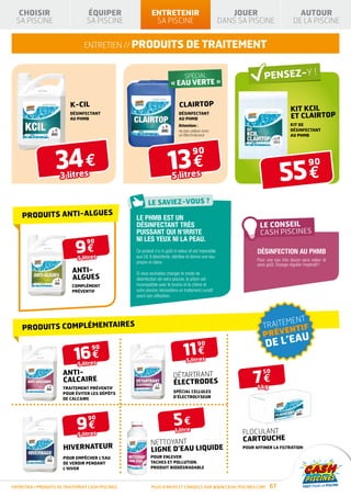 CHOISIR                        ÉQUIPER                                          ENTRETENIR                                            JOUER                          AUTOUR
  SA PISCINE                      SA PISCINE                                        SA PISCINE                                        DANS SA PISCINE                 DE LA PISCINE


                                ENTRETIEN // produits de traitement


                                                                                                                    SPÉCIAL              AVEC FILTRE
                                                                                                    « EAU VERTE »                        À SABLE


                          K-CIL                                                                                 cLAIRTOP
                                                                                                                                                                     KIT KCIL
                          DÉSINFECTANT
                          au phmb
                                                                                                               DÉSINFECTANT
                                                                                                               au phmb
                                                                                                                                 D’INFOS                             ET CLAIRTOP
                                                               PRODUIT                        PRODUIT
                                                                                                    Attention :
                                                                                              CONFORME À LA NORME
                                                                                                                                                                     kit de
                                                               CONFORME À LA NORME
                                                                                              NF P90-308
                                                               NF P90-316                                      ne pas utiliser avec                                  DÉSINFECTANT
                                                                                                               un électrolyseur                                      au phmb




                    34 €                                                                           13 €
                                                                                                                        90


                                                                                                                                                               55 €
                                                                                                                                                                               90
                                                                                       ISOLATION
                                                                       HIVERNAGE       THERMIQUE
                                                   SÉCURITÉ




                      3 litres                                                                        5 litres



    PRODUITS ANTI-ALGUES                                      Le PHMB est un
                                                              désinfectant très
                                                              puissant qui n’irrite
                                                              ni les yeux ni la peau.
                             9€
                                  90
                                                              Ce produit n’a ni goût ni odeur et est insensible                                    Désinfection au PHMB
                              5 litres                        aux UV. Il désinfecte, stérilise et donne une eau
                                                                                                                                                   Pour une eau très douce sans odeur et
                                                              propre et claire.
                                                                                                                                                   sans goût. Dosage régulier impératif !
                           ANTI-                              Si vous souhaitez changer le mode de
                           ALGUES                             désinfection de votre piscine, le phbm est
                           Complément                         incompatible avec le brome et le chlore et
                           préventiF                          votre piscine nécessitera un traitement curatif
                                                              avant son utilisation.




                                                                                                                                                             MENT
    PRODUITS COMPLÉMENTAIRES                                                                                                                           TRAITE NTIF
                                                                                                                                                       PRÉVE
                                                                                                                                                                        AU
                                                                                                                                                       DE L’E
                                                                                                                    11 €
                                                                                                                           90

                            16 €
                                    90

                                                                                                                    5 litres
                              5 litres

                                                                                                                                                 7€
                       ANTI-                                                                                                                           50
                                                                                                        DÉTARTRANT
                       CALCAIRE                                                                         ÉLECTRODES
                       Traitement préventif                                                                                                        1 kg
                       pour éviter les dépôts                                                           Spécial cellules
                       de calcaire                                                                      d’électrolyseur




                             9€
                                  90
                                                                                                        5€1 litre
                              5 litres                                                                                                       FLOCULANT
                                                                               NETTOYANT                                                     CARTOUCHE
                       HIVERNATEUR                                             LIGNE D’EAU liquide                                           Pour affiner la filtration

                       pour empêcher l’eau                                     pour enlever
                       de verdir pendant                                       taches et pollution.
                       l’hiver                                                 Produit biodégradable



ENTRETIEN / produits de traitement cash piscines                                   Plus d’infos et conseils sur www.cash-piscines.com                     67
 