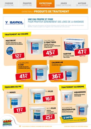 CHOISIR                     ÉQUIPER                     ENTRETENIR                       JOUER                               AUTOUR
SA PISCINE                   SA PISCINE                   SA PISCINE                   DANS SA PISCINE                      DE LA PISCINE


                             ENTRETIEN // produits de traitement


                                      UNE EAU PROPRE ET PURE
                                      POUR PROFITER SEREINEMENT DES JOIES DE LA BAIGNADE
                                      Offrez-vous une eau pure et un bassin entretenu toute l’année avec notre sélection de produits
                                      BAYROL, leader européen de l’hygiène et de l’entretien de votre piscine.




TRAITEMENT AU CHLORE


 MULTIBLOC                                                       CHLORILONG
 En boîte individuelle, idéal                                    5 FONCTIONS
 pour vacances ou hivernage                                      Chlore en galets
                                                                 avec anti-algue, floculant,
                                                                 stabilisateur




                                                                                                                               47 €
                                                                                                                                         90

                                                                     45 €
                                                                                  90
                                                                                                   varitab
                12 €
                       90
                                                                          5 kg                     Le 1er galet chlore            5,4 kg
                                                                                                   tout en un
                  650 g


                     CHLORILONG                                                CHLORIKLAR
                     g 250                                                     Chloration choc
                     Chlore en galets
                     à dissolution lente




                       41 €                                                       36 €
                                 90                                                        90

                             5 kg                                                   5 kg



ÉQUILIBRE DU PH                                                                                 TRAITEMENT AU BROME

                                                                    PH PLUS                                              AQUABROME
  PH MINUS
                                                                                                                         Dissolution lente,
                                                                                                                         sans odeur


                                                                    16 €
                                                                            50

                                                                       5 kg



                                                                      ALCA PLUS                  AQUABROME
                  17 €
                          90
                                                                      Hausse                     REGENERATOR
                                                                      l’alcalinité               Dissolution rapide
                      5 kg                                            et stabilise le pH




                                                                    25 €
                                                                              50
                                                                                                + d’infos
                                                                       5 kg                                           et prix en magasin.
                                                                                                  Plus d’informations



                       68    Plus d’infos et conseils sur www.cash-piscines.com                     ENTRETIEN / produits de traitement BAYROL
 