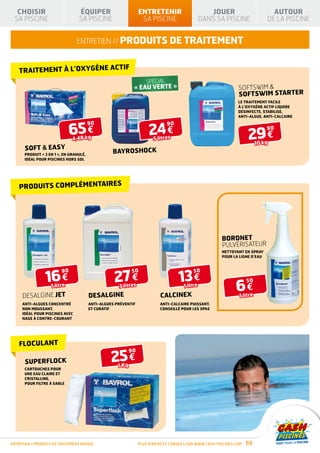 CHOISIR                       ÉQUIPER                                                            ENTRETENIR                           JOUER                      AUTOUR
  SA PISCINE                     SA PISCINE                                                          SA PISCINE                       DANS SA PISCINE             DE LA PISCINE


                                ENTRETIEN // produits de traitement


                                                                              TIF
    TRAITEMENT À L’OXYGÈNE AC
                                                                                                             SPÉCIAL         AVEC FILTRE
                                                                                             « EAU VERTE »                   À SABLE               Softswim 
                                                                                                                                                   softswim starter
                                                                                                                                                   Le traitement facile
                                                                                                                                                   à l’oxygène actif liquide

                                                                                                                    D’INFOS                        désinfecte, stabilise,
                                                                                                                                                   anti-algue, anti-calcaire



                              65 €                                                                            24 €
                                        90              PRODUIT                        PRODUIT                         90

                                                                                                                                                        29 €
                                                                                       CONFORME À LA NORME


                                                                                                                                                                  90
                                                        CONFORME À LA NORME
                                                        NF P90-316                     NF P90-308




                              4,48 kg                                                                          5 litres
                                                                                                                                                             10 kg
      SOFT  EASY
      Produit « 3 en 1 », en granulé,
                                             SÉCURITÉ             BAYROSHOCK
                                                                HIVERNAGE
                                                                                ISOLATION
                                                                                THERMIQUE




      idéal pour piscines hors sol




    PRODUITS COMPLÉMENTAIRES




                                                                                                                                            bordnet
                                                                                                                                            pulvérisateur
                                                                                                                                            Nettoyant en spray
                                                                                                                                            pour la ligne d’eau




                 16 €                                                27 €                                                   13 €
                         90                                                                 50                                   50


                                                                                                                                                  6€
                                                                                                                                                        50
                   1 litre                                                    3 litres                                      1 litre
     DESALGINE JET                      DESALGINE                                                                 CALCINEX                         1 litre
     Anti-algues concentré              Anti-algues préventif                                                     Anti-calcaire puissant,
     non moussant,                      et curatif                                                                conseillé pour les spas
     idéal POUR piscines avec
     nage à contre-courant




    FLOCULANT

                                                               25 €
                                                                                     90

      SUPERFLOCK
                                                                            1 Kg
      Cartouches pour
      une eau claire et
      cristalline,
      pour filtre à sable




ENTRETIEN / produits de traitement BAYROL                                                          Plus d’infos et conseils sur www.cash-piscines.com   69
 