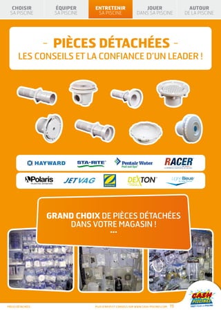 CHOISIR           ÉQUIPER      ENTRETENIR                      JOUER                       AUTOUR
 SA PISCINE         SA PISCINE    SA PISCINE                  DANS SA PISCINE              DE LA PISCINE




                   - PIÈCES DÉTACHÉES -
       LES CONSEILS ET LA CONFIANCE D’UN LEADER !




                   GRAND CHOIX DE PIÈCES DÉTACHÉES
                       DANS VOTRE MAGASIN !
                                           ...




PIÈCES DÉTACHÉES                 Plus d’infos et conseils sur www.cash-piscines.com   75
 