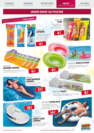 CHOISIR                                  ÉQUIPER                              ENTRETENIR                                JOUER                                       AUTOUR
  SA PISCINE                                SA PISCINE                            SA PISCINE                            DANS SA PISCINE                              DE LA PISCINE


                                                            jouer dans sa piscine

                                                             LES
              UTEU                  ILS GONFLAB                                                                MATELAS
MATELAS ET FA                                                                                                    FLUO
                                                                                                         Matelas gonflable fluo.
                                                                                                            Coloris disponibles :
                                                                                                         jaune, orange et rose.
                                                                                                       Dim. : L 183 cm x l 76 cm.
                                                                       MATELAS
                                                                       IMPRIMÉ
                                                                                                                     4€
                                                                                                                           90
                                                                        Matelas gonflable avec de larges
                                                                        tubes pour plus de confort.
                                                                        Coloris/Imprimés disponibles :
                                                                        baleine, voilier ou surf.
                                                                        Dim. : L 183 cm x l 76 cm.



                                                                             4€
                                                                                    90




                                                                                                                                             FAUTEUIL MAILLE GLOSS
                                                                                                                                             Fauteuil rond avec deux poignées et un porte
MATELAS                                                                                                                                      gobelet. Coloris disponibles : rose et vert.
FASHION LOUNGE                                                                                                                               Dim. : Ø 119 cm.

                                                                                                           8€
                                                                                                              90

                                                             6€
Matelas gonflable avec oreiller intégré pour plus                 70
de confort. Dim. : L 188 cm x l 71 cm.




                                                    HAMAC
                                                    SEMI IMMERGÉ
                                                    LOUNGE
                                                    Hamac semi immergé en maille.
                                                    Dim. : L 178 cm x l 94 cm.




                                                                           17 €
                                                                                    90

                                                                                                           MATELAS TAHITI
                                                                                                                                                                               8€
                                                                                                                                                                                    50

                                                                                                           Matelas gonflable Tahiti avec oreiller pour plus de confort.
                                                                                                           Coloris : décor Tahiti. Dim. : L 188 x l 71 cm.




                                                                                    FAUTEUIL RIVER RUN
                                                                                    Fauteuil gonflable rond en vinyle
                                                                                    avec 2 poignées et 2 portes-gobelets.

                                                    18 €
                                                            50                      Coloris disponible : blanc avec imprimés
                                                                                    bleus. Dim. : Ø 135 cm.



                                                                                                       14 €
                                                                                                              95



                                                                 FAUTEUIL
                                                                 COMFY COOL
                                                                 LOUNGE
                                                                 Fauteuil flottant semi allongé avec
                                                                 accoudoirs et porte gobelet.
                                                                 Dim. : L 173 cm x l 117 cm.



JOUER DANS SA PISCINE / INTEX                                                    Plus d’infos et conseils sur www.cash-piscines.com                   77
 