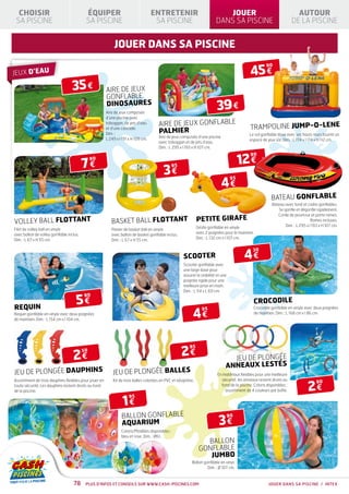 CHOISIR                                  ÉQUIPER                                  ENTRETENIR                               JOUER                                         AUTOUR
 SA PISCINE                                SA PISCINE                                SA PISCINE                           DANS SA PISCINE                                DE LA PISCINE


                                                            jouer dans sa piscine

                                                                                                                                               45 €
                                                                                                                                                         90
JEUX D’EAU

                                   35 €                 AIRE DE JEUX
                                                        GONFLABLE
                                                        DINOSAURES
                                                        Aire de jeux composée
                                                                                                                           39 €
                                                        d’une piscine avec
                                                        toboggan, de jets d’eau        AIRE DE JEUX GONFLABLE                                  TRAMPOLINE JUMP-O-LENE
                                                                                       PALMIER
                                                        et d’une cascade.
                                                        Dim. :                                                                                Le sol gonflable doux avec ses hauts murs fournit un
                                                        L 249 x l 191 x H 109 cm.      Aire de jeux composée d’une piscine
                                                                                                                                              espace de jeux sûr. Dim. : L 174 x l 174 x H 112 cm.
                                                                                       avec toboggan et de jets d’eau.
                                                                                       Dim. : L 295 x l 193 x H 107 cm.


                                                                                                                                          12 €
                                                                                                                                               90

                                          7€
                                               90


                                                                                          3€
                                                                                                 95



                                                                                                                             4€
                                                                                                                                     95



                                                                                                                                                            BATEAU GONFLABLE
                                                                                                                                                            Bateau avec fond et cadre gonflables.
                                                                                                                                                               Se gonfle et dégonfle rapidement.
                                                                                                                                                               Corde de pourtour et porte rames.
VOLLEY BALL FLOTTANT                                       BASKET BALL FLOTTANT                                PETITE GIRAFE                                                       Rames incluses.
                                                                                                               Girafe gonflable en vinyle                          Dim. : L 295 x l 193 x H 107 cm.
Filet de volley ball en vinyle                             Panier de basket ball en vinyle
avec ballon de volley gonflable inclus.                                                                        avec 2 poignées pour le maintien.
                                                           avec ballon de basket gonflable inclus.
Dim. : L 67 x H 55 cm.                                                                                         Dim. : L 132 cm x l 107 cm.
                                                           Dim. : L 67 x H 55 cm.



                                                                                                                                           4€
                                                                                                                                                30
                                                                                                      SCOOTER
                                                                                                      Scooter gonflable avec
                                                                                                      une large base pour
                                                                                                      assurer la stabilité et une
                                                                                                      poignée rigide pour une
                                                                                                      meilleure prise en main.
                                                                                                      Dim. : L 114 x L 69 cm.

                                     5€
                                          90
                                                                                                                                                 CROCODILE
REQUIN
                                                                                                            4€
                                                                                                                  95                             Crocodile gonflable en vinyle avec deux poignées
Requin gonflable en vinyle avec deux poignées                                                                                                    de maintien. Dim. : L 168 cm x l 86 cm.
de maintien. Dim. : L 154 cm x l 104 cm.




                                                                                                      2€
                                                                                                         95

                                   2€
                                          50
                                                                                                                                  JEU DE PLONGÉE
                                                                                                                                ANNEAUX LESTÉS
JEU DE PLONGÉE DAUPHINS                                     JEU DE PLONGÉE BALLES                                          En matériaux flexibles pour une meilleure
                                                                                                                             sécurité, les anneaux restent droits au

                                                                                                                                                                                 2€
Assortiment de trois dauphins flexibles pour jouer en       Kit de trois balles colorées en PVC et néoprène.                                                                          90
toute sécurité. Les dauphins restent droits au fond                                                                          fond de la piscine. Coloris disponibles :
de la piscine.                                                                                                                 assortiment de 4 couleurs par boîte.


                                                                  1€
                                                                      95



                                                                 BALLON GONFLABLE
                                                                                                                            3€
                                                                                                                                    90
                                                                 AQUARIUM
                                                                 Coloris/Modèles disponibles :
                                                                 bleu et rose. Dim. : Ø61.
                                                                                                                  BALLON
                                                                                                                GONFLABLE
                                                                                                                   JUMBO
                                                                                                           Ballon gonflable en vinyl.
                                                                                                                    Dim. : Ø 107 cm.


                                   78      Plus d’infos et conseils sur www.cash-piscines.com                                                             JOUER DANS SA PISCINE / INTEX
 