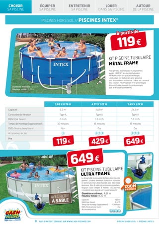 CHOISIR                                 ÉQUIPER                              ENTRETENIR                        JOUER                                       AUTOUR
             SA PISCINE                               SA PISCINE                            SA PISCINE                    DANS SA PISCINE                              DE LA PISCINE


                                                          piscines hors sol // PISCINES                                        INTEX®

                                                                                                                                                       à partir de

                                                                                                                                                       119 €
                                                                                                                                        KIT PISCINE TUBULAIRE
                                                                                                                                        MÉTAL FRAME
                                   ISO LATIO N
                                   TH ER MIQ UE
HIV ER NA GE
                                                                                                                                        Plus grandes, plus robustes et polyvalentes
                                                                                                                                        que les EASY SET, les piscines tubulaires
                                                                                                                                        MéTAL FRAME n’ont que des avantages.
                                                                                       ANTI E
                                                                                  AR
                                                                                                                                        La structure est réalisée en acier galvanisé
                                                               ANTI E
                                  RANTI E                 AR                                                                            pour une meilleure résistance. Le liner est constitué
                                                                              G




         ANTI E
                                                            0
                              A
    AR
                                                          1NS                   33°c
                                                      G




                                                                                                                                        de 3 couches PVC/Polyester et ne présente pas

                                  3
                          G




     2
                                                                                                                                        de partie fragile pouvant être endommagée
G




                     Diamètre extérieur : 3,66 m                                                                                        (pas de « boudin gonflable »).
                     Hauteur totale : 0,76 m
                              ANS                         A
                                                                                                G




                                                                                           AR
    ANS
                                                                                  ANTI E
                                                                        G




                                                                   AR
                                                          ANTI E
                                            G




                                       AR
                              ANTI E
                  G




             AR
    ANTI E



                                                                            3,66 x 0,76 m                        4,57 x 1,22 m                                  5,49 x 1,22 m

              Capacité                                                         6,5 m3                                  16,8 m3                                       24,3 m3

              Cartouche de filtration                                          Type A                                  Type A                                         Type A
              Débit (par heure)                                                2 m3/h                                 3,8 m3/h                                       5,7 m3/h
              Temps de montage (approximatif)                                30 minutes                             45 minutes                                     45 minutes
              DVD d’instructions fourni                                         Non                                      Oui                                            Oui

              Accessoires inclus                                                   1                                   2 7 9                                          3 7 9


                  FABRICATION
                                                          FABRICATION
                                                                             119 €                               429 €                                         649 €
              Prix
                                                          FRANÇAISE


                  PRODUCTION
                                                          PRODUCTION

                                                                                                649 €
                                                           FRANÇAISE


                                                                                                    KIT PISCINE TUBULAIRE
                                                                                                    ULTRA FRAME
                                                                         AVEC                       Le design allié à une qualité de fabrication haut de


                      SPÉCIAL
                                                                                                    gamme : couleur tendance, tubes très robustes

                                                                        FILTRE                      en demi lune, liner ultra résistant avec fond triple

                                                                        À SABLE                                                                              ZOOM
                                                                                                    épaisseur, filtre à sable et accessoires complets.
                           TE »
                      « EAU VER
                                                                                                    Toujours aussi simples à monter, ces piscines
                                                                                                    s’installent dans le jardin en 1 heure (environ).          D U IT
                                                                                                                                                              PRO
                                                                                                    Diamètre extérieur : 4,88 m
E                                                                       AVEC FILTRE                 Hauteur totale : 1,22 m
                               SPÉCIAL
2                                                                       À SABLE
                                                                                                    Capacité                                      19,1 m3

                      « EAU VERTE »
                                                                                                    Débit (par heure)                             6 m3/h
                                                                                                    Temps de montage (approximatif)           45 minutes
                                                                                                    DVD d’instructions fourni                         Oui
                                                                                                    Accessoires inclus
                                                                                                                                          5    7   8    9




                                                  8   Plus d’infos et conseils sur www.cash-piscines.com                                               PISCINES HORS SOL / PISCINES INTEX
 