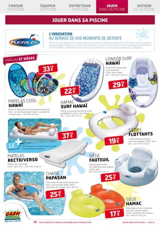 CHOISIR                                    ÉQUIPER                             ENTRETENIR                           JOUER                                         AUTOUR
 SA PISCINE                                  SA PISCINE                           SA PISCINE                       DANS SA PISCINE                                DE LA PISCINE


                                                             jouer dans sa piscine

                                                        L’INNOVATION
                                                        AU SERVICE DE VOS MOMENTS DE DÉTENTE
                                                       KERLIS est spécialisée dans la fabrication d’accessoires gonflables de piscine. Ces produits sont mis au point
                                                       par une équipe d’ingénieurs afin de vous proposer ce qui se fait de mieux en terme de design et de praticité.
                                                       CASH PISCINES a sélectionné, pour vous, une gamme d’accessoires aussi surprenants qu’élégants.




MATELAS ET S
                          IÈGES                                                                                            LONGER SURF
                                                                                                                           HAWAÏ
                                                   33 €
                                                            50                                                             Fauteuil avec repose pieds
                                                                                                                           et porte gobelets.
                                                                                                                           Coloris : décor Hawaï.
                                                                                                                           Dim. : L 170 x l 87 x H 48 cm.




                                                                                                                                     29 €
                                                                                                                                                90



                                                                           22 €
                                                                                      90




  MATELAS COOL                                                        HAMAC
  HAWAÏ                                                               SURF HAWAÏ
  Hamac en nylon décoré, de technologie Spring Float.
                                                                      Hamac en tissu mesh entouré d’un tube
  Inclus : sac à séchage rapide. Coloris : assortiment de
                                                                      gonflable PVC. Coloris : décor Hawaï.
  6 couleurs. Dim. : L 165 x l 91 x H 10 cm.
                                                                      Dim. : L 165 x l 90 x H 12 cm.




                                                                                                                                                            SIÈGES
                                                                                                                                                            FLOTTANTS
                                                                         37 €
                                                                                  50




  LE
           +         Peut être utilisé d’un côté comme de l’autre
                     en deux positions relaxantes.
                                                                                                                                19 €
                                                                                                                                          95                2 sièges flottants immergés
                                                                                                                                                            avec porte-gobelet ! Coloris : blanc.
                                                                                                                                                            Dim. : L 83 x l 70 x H 36 cm.




 MATELAS                                                                                               SIÈGE
 RECTO/VERSO                                                                                           FAUTEUIL
 Matelas ultra confortable.                                                                            Siège de grand confort,
 Coloris : blanc. Dim. : L 165 x l 85 x H 40 cm.                                                       très stable avec porte-gobelet !
                                                                                                       Coloris : blanc.
                                                                                                       Dim. : Ø 93 cm x H 55 cm.
                                                    CHAISE
                                                                                                                           25 €
                                                                                                                                     90
                                                    PAPASAN
                                                    Chaise nylon, de technologie Spring Float.
                                                    Inclus : sac à séchage rapide. Coloris :
                                                    assortiment de 3 couleurs. Dim. : Ø 93 cm.



                                                         25 €
                                                                    90


                                                                                                                                                      SIÈGE
                                                                                                                                                      HAMAC
                                                                                                                                                      Siège stable et ultra-confortable



                                                                                                                                 17 €
                                                                                                                                                      avec porte-gobelet intégré !
                                                                                                                                          90
                                                                                                                                                      Coloris : assortiment de 2 couleurs.
                                                                                                                                                      Dim. : Ø 110 cm x H 63 cm.


                                     80      Plus d’infos et conseils sur www.cash-piscines.com                                                  JOUER DANS SA PISCINE / KERLIS
 