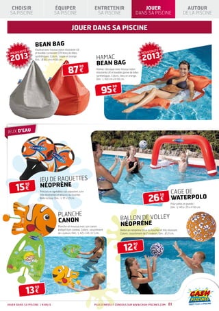 CHOISIR                           ÉQUIPER                                ENTRETENIR                                 JOUER                                     AUTOUR
 SA PISCINE                         SA PISCINE                              SA PISCINE                             DANS SA PISCINE                            DE LA PISCINE


                                                     jouer dans sa piscine

                   BEAN BAG
                   Fauteuil avec housse nylon résistante UV                                                                          É
            É
 NOUVEAUT                                                                                                                NOUVEAUT

  2013                                                                                                                   2013
                   et lavable contenant 120 litres de billes
                   synthétiques. Coloris : taupe et orange.
                   Dim. : Ø 80 cm x H 80 cm.                                 HAMAC
                                                                             BEAN BAG
                                                  87 €
                                                               90
                                                                             Hamac classique avec housse nylon
                                                                             résistante UV et lavable garnie de billes
                                                                             synthétiques. Coloris : bleu et orange.
                                                                             Dim. : L 160 cm x H 90 cm.




                                                                                  95 €
                                                                                            90




JEUX D’EAU




                        JEU DE RAQUETTES
                        NÉOPRÈNE
     15 €
            90

                        Précises et agréables ces raquettes sont
                                                                                                                                                  CAGE DE
                                                                                                                              26 €
                                                                                                                                         50
                                                                                                                                                  WATERPOLO
                        très résistantes et douces au toucher.
                        Balle incluse. Dim. : L 37 x l 21cm.

                                                                                                                                                  Pour petits et grands !
                                                                                                                                                  Dim. : L 145 x l 75 x H 90 cm.


                                        PLANCHE
                                        CANON                                                       BALLON DE VOLLEY
                                        Planche en mousse avec son canon                            NÉOPRÈNE
                                        intégré à jet continu. Coloris : assortiment                Ballon en néoprène doux au toucher et très résistant.
                                        de couleurs. Dim. : L 42 x l 34 x H 5 cm.                   Coloris : assortiment de 2 couleurs. Dim. : Ø 21 cm.




                                                                                                       12 €
                                                                                                                 90




            13 €
                   90




JOUER DANS SA PISCINE / KERLIS                                             Plus d’infos et conseils sur www.cash-piscines.com                   81
 