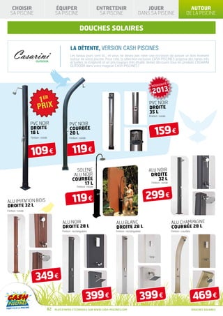 CHOISIR                             ÉQUIPER                               ENTRETENIR                     JOUER                                   AUTOUR
  SA PISCINE                           SA PISCINE                             SA PISCINE                 DANS SA PISCINE                          DE LA PISCINE


                                                            DOUCHES SOLAIRES

                                                    La détente, version CASH PISCINES
                                                   Les beaux jours sont là… et vous ne devez pas rater une occasion de passer un bon moment
                                                   autour de votre piscine. Pour cela, la sélection exclusive CASH PISCINES propose des lignes très
                                                   actuelles, la longévité et un prix toujours très étudié. Venez découvrir tous les produits CASARINI
                                                   OUTDOOR dans votre magasin CASH PISCINES !




                                                                                                                              É
                                                                                                                 NOUVEAUT

                                                                                                                  2013
                                                                                                               PVC NOIR
                                                                                                               DROITE
                                                                                                               35 L
                                                                                                               Finition : ronde


                   PVC NOIR                       PVC NOIR

                                                                                                                    159 €
                   DROITE                         COURBÉE
                   18 L                           20 L
                   Finition : ronde               Finition : ronde




                   109 €                              119 €
                                                       SOLENE                                                  ALU NOIR
                                                      ALU NOIR                                                  DROITE
                                                     COURBÉE                                                       32 L
                                                           17 L                                                  Finition : ronde
                                                          Finition : ronde




ALU IMITATION BOIS                                    119 €                                                    299 €
DROITE 32 L
Finition : ronde



                                            ALU NOIR                                ALU BLANC                                       ALU CHAMPAGNE
                                            DROITE 28 L                             DROITE 28 L                                     COURBÉE 28 L
                                            Finition : rectangulaire                Finition : rectangulaire                        Finition : courbée




                       349 €
                                                                     399 €                                 399 €                                         469 €
                                  82   Plus d’infos et conseils sur www.cash-piscines.com                                                                DOUCHES SOLAIRES
 
