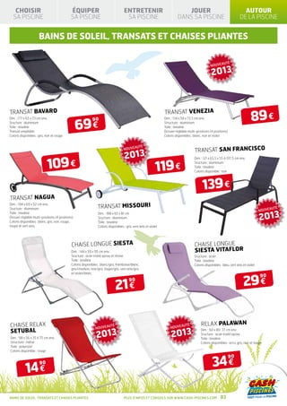 CHOISIR                                  ÉQUIPER                                ENTRETENIR                                JOUER                                         AUTOUR
   SA PISCINE                                SA PISCINE                              SA PISCINE                            DANS SA PISCINE                                DE LA PISCINE


                      BAINS DE SOLEIL, TRANSATS et CHAISES PLIANTES

                                                                                                                                                                   É
                                                                                                                                                   NOUVEAUT

                                                                                                                                                    2013




                                                                                                                                                                                   89 €
TRANSAT BAVARO                                                                                                    TRANSAT VENEZIA

                                                  69 €
Dim. : 177 x 65 x 73 cm env.                                90                                                    Dim. : 134 x 58 x 73,5 cm env.
Sructure : aluminium                                                                                              Structure : aluminium
Toile : texaline                                                                                                  Toile : texaline
Transat empilable                                                                                                 Dossier réglable multi-positions (4 positions)
Coloris disponibles : gris, noir et rouge                                                                         Coloris disponibles : blanc, noir et violet


                                                                                                   É
                                                                                    NOUVEAUT
                                                                                                                                        TRANSAT SAN FRANCISCO
                                                                                     2013
                             109 €
                                                                                                                                       Dim. : 121 x 65,5 x 55 à 197,5 cm env.


                                                                                                             119 €
                                                                                                                                       Sructure : aluminium
                                                                                                                                       Toile : texaline
                                                                                                                                       Coloris disponible : noir




                                                                                                                                             139 €
TRANSAT NAGUA
                                                                TRANSAT MISSOURI
Dim. : 194 x 69 x 52 cm env.
Sructure : aluminium                                                                                                                                                                             É
                                                                                                                                                                                         NOUVEAUT

                                                                                                                                                                                         2013
Toile : texaline                                                Dim. : 188 x 65 x 81 cm
Dossier réglable multi-positions (4 positions)                  Sructure : aluminium
Coloris disponibles : blanc, gris, noir, rouge,                 Toile : texaline
taupe et vert anis.                                             Coloris disponibles : gris, vert anis et violet




                                             CHAISE LONGUE SIESTA                                                                       CHAISE LONGUE
                                             Dim. : 144 x 59 x 95 cm env.                                                               SIESTA VITAFLOR
                                             Sructure : acier traité epoxy et résine                                                   Sructure : acier
                                             Toile : texaline                                                                          Toile : texaline
                                             Coloris disponibles : blanc/gris, framboise/blanc,                                        Coloris disponibles : bleu, vert anis et violet
                                             gris/charbon, noir/gris, taupe/gris, vert anis/gris
                                             et violet/blanc


                                                                                                                                                                             29 €
                                                                                                                                                                                         90

                                                                             21 €
                                                                                        90




CHAISE RELAX                                                           É
                                                                                                                      NOUVEAUT
                                                                                                                              É             RELAX PALAWAN
                                                               NOUVEAUT
SETUBAL
                                                               2013                                                    2013
                                                                                                                                            Dim. : 60 x 80 37 cm env.
                                                                                                                                            Sructure : acier traité epoxy
Dim. : 98 x 56 x 35 à 75 cm env.                                                                                                            Toile : texaline
Structure : métal                                                                                                                           Coloris disponibles : ecru, gris, noir et taupe
Toile : polyester
Coloris disponible : rouge



                                                                                                                                                     34 €
                                                                                                                                                                   90


            14 €
                       90




BAINS DE SOLEIL, TRANSATS ET CHAISES PLIANTES                                       Plus d’infos et conseils sur www.cash-piscines.com                     83
 