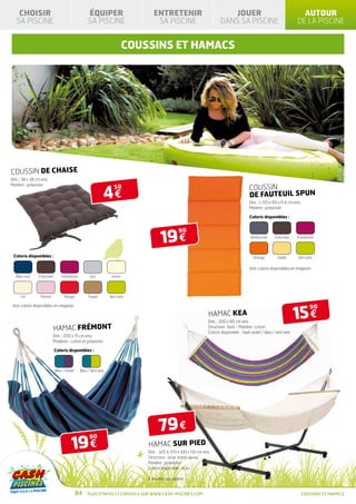 CHOISIR                                      ÉQUIPER                        ENTRETENIR                               JOUER                                         AUTOUR
   SA PISCINE                                    SA PISCINE                      SA PISCINE                           DANS SA PISCINE                                DE LA PISCINE


                                                                         COUSSINS et hamacs




COUSSIN DE CHAISE
Dim. : 38 x 38 cm env.



                                                           4€
Matière : polyester
                                                                  50                                                                    COUSSIN
                                                                                                                                        DE FAUTEUIL SPUN
                                                                                                                                        Dim. : L 110 x l50 x H 4 cm env.
                                                                                                                                        Matière : polyester

                                                                                                                                        Coloris disponibles :




                                                                                    19 €
                                                                                              90
                                                                                                                                         Anthracite     Chocolat     Framboise




 Coloris disponibles :                                                                                                                    Orange         Sable        Vert anis

                                                                                                                                        Voir coloris disponibles en magasin.
   Bleu nuit    Chocolat       Framboise          Gris          Ivoire




     Lin         Parme           Rouge           Taupe         Vert anis




                                                                                                                                                                     15 €
 Voir coloris disponibles en magasin.                                                                                                                                         90
                                                                                                                HAMAC KEA
                                                                                                               Dim. : 200 x 80 cm env.
                           HAMAC FRÉMONT                                                                       Structure : bois - Matière : coton
                                                                                                               Coloris disponible : rayé violet / bleu / vert anis
                         Dim. : 200 x 15 cm env.
                         Matières : coton et polyester

                           Coloris disponibles :



                           Bleu / Violet    Bleu / Vert anis




                                                                                   79 €
                                      19 €
                                                  90
                                                                             HAMAC SUR PIED
                                                                             Dim. : 325 à 370 x 100 x 110 cm env.
                                                                             Structure : acier traité epoxy
                                                                             Matière : polyester
                                                                             Coloris disponible : écru

                                                                             À monter soi-même


                                           84   Plus d’infos et conseils sur www.cash-piscines.com                                                                         coussins et hamacs
 