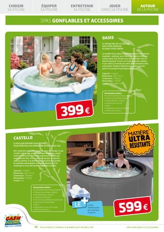 CHOISIR                           ÉQUIPER                      ENTRETENIR                          JOUER                                   AUTOUR
SA PISCINE                         SA PISCINE                    SA PISCINE                      DANS SA PISCINE                          DE LA PISCINE


                                   SPAS GONFLABLES ET ACCESSOIRES


                                                                                                 OASIS
                                                                                                 LE SPA QUI MET DE LA COULEUR
                                                                                                 SUR VOTRE TERRASSE
                                                                                                 OU DANS VOTRE JARDIN

                                                                                                 Le modèle Oasis dispose d’une combinaison de couleurs
                                                                                                 originales : extérieur aux couleurs acidulés et intérieur
                                                                                                 couleur perle. Ses 115 jets vous assurent bien-être et
                                                                                                 détente absolue. Et avec ses 4 places assises adultes,
                                                                                                 il vous offrira un monde de calme et de relaxation dans
                                                                                                 votre jardin. Simple d’utilisation et rapide à monter
                                                                                                 grâce à sa pompe de gonflage intégrée.

                                                                                                 Capacité : 4 adultes
                                                                                                 Dimensions : 180 x 70 cm
                                                                                                 Contenance : 700 litres
                                                                                                 Réchauffeur : 1 500 W
                                                                                                 Couleur : bleu saphir / perle




                                                                                                    Accessoires inclus :
                                                                                                    • Commande électronique digitale
                                                                                                    • Pompe de gonflage intégrée
                                                                                                    • Manomètre de contrôle




                                                          399 €
                                                                                                    • Cadenas de sécurité
                                                                                                    • Filtres
                                                                                                    • Adaptateur tuyau d’arrosage
                                                                                                    • DVD d’instructions




                                                                                                                                  MATIÈRE
   CASTELLO
                                                                                                                                   ULTRA
                                                                                                                                    RÉSISTANTE
   LE MEILLEUR RAPPORT QUALITÉ/PRIX
   POUR PROFITER D’UN MOMENT DE DÉTENTE CHEZ SOI !

   Non seulement agréable à regarder pour son design, le spa
   Castello, fait de cuir synthétique haut de gamme, rempli
   toutes les fonctions dont vous avez besoin. Ses 115 jets
   vous assurent bien-être et détente absolue. Proposant
   4 places adultes, il se gonfle tout seul grâce à sa pompe
   de gonflage automatique et dispose également d’un
   chauffage et d’une filtration automatique intégrés.

   Capacité : 4 adultes
   Dimensions : 180 x 70 cm
   Contenance : 700 litres
   Réchauffeur : 1 500 W
   Couleur : gris


                         Accessoires inclus :
                         • Commande électronique digitale




                                                                         +
                         • Pompe de gonflage intégrée
                         • Manomètre de contrôle
                         • Cadenas de sécurité




                                                                                                                       599 €
                         • Couverture gonflable de protection


                                                                   LE
                         • Tapis de sol isothermique
                         • Filtres                                             Le bloc
                         • Adaptateur tuyau d’arrosage                         d’alimentation
                         • DVD d’instructions                                  plus silencieux
                                                                               et discret




                              86   Plus d’infos et conseils sur www.cash-piscines.com                                            SPAS GONFLABLES ET ACCESSOIRES
 