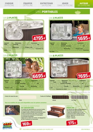 CHOISIR                                 ÉQUIPER                                ENTRETENIR                              JOUER                                          AUTOUR
SA PISCINE                               SA PISCINE                              SA PISCINE                          DANS SA PISCINE                                 DE LA PISCINE


                                                                     SPAS PORTABLES

SPA 2 places                                                                                      SPA 3 places




                                                                 4795 €                                                                                              5695 €
Capacité* : 2 adultes • Dimensions : 174 x 174 x 74 cm • Contenance : 530 litres •                  Capacité* : 3 adultes • Dimensions : 213 x 165 x 74 cm • Contenance : 852 litres
Coque : acrylique • Éclairage : LED bleue avec régulateur d’intensité • Jets : 10 jets              • Coque : acrylique • Éclairage : 6 points de lumière LED multi-couleurs avec
(1 jet Moto-Massage, 1 jet rotatif d’hydromassage et 8 jets précision directionnels                 régulateur d’intensité • Système acoustique : système audio MP3 • Jets : 18 jets
d’hydromasage) • Réchauffeur : 2000 W • Pompes à jets : wavemaster à double                         (3 jets directionnels d’hydromassage, 1 jet rotatif d’hydromassage et 14 jets Précision
vitesse (1,5 CV en force continu et 2,6 CV en force de découplage) • Couverture en                  directionnels d’hydromasage) • Réchauffeur : 2000 W • Pompes à jets : wavemaster
vinyle : incluse                                                                                    à double vitesse (2 CV en force continu et 3,9 CV en force de découplage) • Couverture
                                                                                                    en vinyle : incluse



SPA 5 places                                                                                      SPA 6 places




                                                               6695 €                                                                                                7695 €
Capacité* : 5 adultes • Dimensions : 213 x 213 x 91 cm • Contenance : 1363 litres                   Capacité* : 6 adultes • Dimensions : 226 x 266 x 97 cm • Contenance : 1514
• Coque : acrylique • Éclairage : 10 points de lumière, LED multi-couleurs avec                     litres • Coque : acrylique • Éclairage : 10 points de lumière, LED multi-couleurs avec
régulateur d’intensité • Système acoustique : système audio MP3 • Jets : 35 jets                    régulateur d’intensité • Système acoustique : système audio MP3 • Jets : 45 jets (6
(5 jets directionnels d’hydromassage, 3 jet rotatif d’hydromassage et 27 jets Précision             jets directionnels d’hydromassage, 4 jet rotatif d’hydromassage et 35 jets Précision
directionnels d’hydromasage) • Cascade : incluse • Réchauffeur : 2000 W                             directionnels d’hydromasage) • Cascade : incluse • Réchauffeur : 2000 W • Pompes
• Pompes à jets : wavemaster à double vitesse (2 CV en force continu et 3,9 CV                      à jets : wavemaster à double vitesse (2,5 CV en force continu et 4,8 CV en force de
en force de découplage) • Couverture en vinyle : incluse                                            découplage • Couverture en vinyle : incluse

                                                                                                                                             * La capacité est définie sur la base 1 personne = 79 kg



 Couleur de coque des spas :                                                    Couleur de l’habillage :


                                 Perle                                                                     Wengé                                    Gris côtier

 Tous nos modèles de spas sont disponibles avec les options suivantes :

                                     SYSTÈME DE RABATTEMENT                                                                              MARCHE
                                     DE COUVERTURE                                                                                       pour spa
                                     Le système de rabattement de couverture facilite                                                    Ces marches de spa de qualité supérieure
                                     votre entrée dans le spa, permet de prévenir                                                        nécessitent très peu d’entretien.
                                     les dégâts inutiles et élimine la nécessité de traîner                                              L’aspect des grains de bois en relief
                                     et tirer la couverture du spa. Avec ce système,                                                     s’associe aux riches couleurs pour leur
                                     le retrait de votre couverture est facile grâce                                                     donner l’apparence naturelle du bois.
                                     à ce principe économique.                                                                           Hauteur : 81,5 cm.
                                     Il glisse puis se rabat vers l’arrière. Un dégagement                                               Couleur : redwood.
                                     de 36 cm seulement est nécessaire.




                                         169 €                                                                                               175 €
                                  88     Plus d’infos et conseils sur www.cash-piscines.com                                                                                   SPAS portables
 