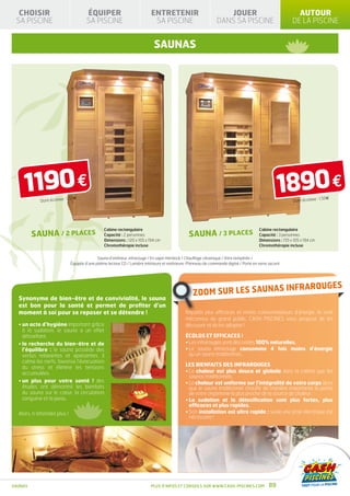 CHOISIR                              ÉQUIPER                              ENTRETENIR                               JOUER                                     AUTOUR
 SA PISCINE                            SA PISCINE                            SA PISCINE                           DANS SA PISCINE                            DE LA PISCINE


                                                                              SAUNAS




    1190 €  Dont écotaxe
                           : 1,50€
                                                                                                                                                     1890 €  Dont écotaxe
                                                                                                                                                                             : 1,50€




                                                 Cabine rectangulaire                                                                      Cabine rectangulaire
         SAUNA / 2 PLACES                        Capacité : 2 personnes                           SAUNA / 3 PLACES                         Capacité : 3 personnes
                                                 Dimensions : 120 x 105 x 194 cm                                                           Dimensions : 155 x 105 x 194 cm
                                                 Chromothérapie incluse                                                                    Chromothérapie incluse


                                             Sauna d’intérieur, infrarouge / En sapin Hemlock / Chauffage céramique / Vitre tempérée /
                              Équipée d’une platine lecteur CD / Lumière intérieure et extérieure /Panneau de commande digital / Porte en verre securit




                                                                                                                                                          INFRAROUGES
                                                                                                    ZOOM SUR LES SAUNAS
  Synonyme de bien-être et de convivialité, le sauna
  est bon pour la santé et permet de profiter d’un
  moment à soi pour se reposer et se détendre !                                                 Réputés plus efficaces et moins consommateurs d’énergie, ils sont
                                                                                                méconnus du grand public. CASH PISCINES vous propose de les
  •  n acte d’hygiène important grâce
    u                                                                                           découvrir et de les adopter !
    à la sudation. le sauna a un effet
    détoxifiant.                                                                                Écolos et efficaces !
  •  a recherche du bien-être et de
    l                                                                                           • Les infrarouges sont des ondes 100% naturelles.
    l’équilibre  : le sauna possède des                                                         •  e sauna infrarouge consomme 4 fois moins d’énergie
                                                                                                  L
    vertus relaxantes et apaisantes. il                                                           qu’un sauna traditionnel...
    calme les nerfs, favorise l’évacuation
                                                                                                Les bienfaits des infrarouges
    du stress et élimine les tensions
    accumulées.                                                                                 •  a chaleur est plus douce et globale dans la cabine que les
                                                                                                  L
                                                                                                  saunas traditionnels.
  •  n plus pour votre santé  ! des
    u                                                                                           •  a chaleur est uniforme sur l’intégralité de votre corps alors
                                                                                                  L
    études ont démontré les bienfaits                                                             que le sauna traditionnel chauffe de manière importante la partie
    du sauna sur le cœur, la circulation                                                          de votre organisme la plus proche de la source de chaleur.
    sanguine et la peau.                                                                        •  a sudation et la détoxification sont plus fortes, plus
                                                                                                  L
                                                                                                  efficaces et plus rapides.
  Alors, n’attendez plus !                                                                      •  on installation est ultra rapide : seule une prise électrique est
                                                                                                  S
                                                                                                  nécessaire !




SAUNAS                                                                      Plus d’infos et conseils sur www.cash-piscines.com                  89
 