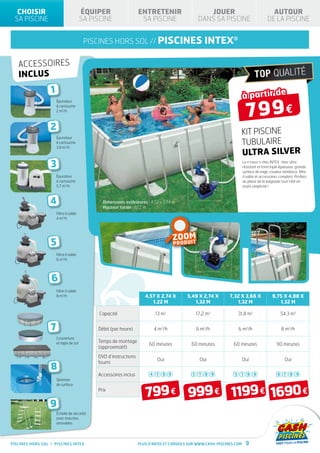 CHOISIR                               ÉQUIPER                   ENTRETENIR                      JOUER                                  AUTOUR
 SA PISCINE                             SA PISCINE                 SA PISCINE                  DANS SA PISCINE                         DE LA PISCINE


                                         piscines hors sol // PISCINES                            INTEX®

   accessoires
   inclus
                  1
                                                                                                                       à partir de

                                                                                                                         799€
                      Épurateur
                      à cartouche
                      2 m3/h



                  2                                                                                                KIT PISCINE
                      Épurateur
                      à cartouche
                      3,8 m3/h
                                                                                                                   TUBULAIRE
                                                                                                                   ULTRA SILVER
                  3                                                                                                    Le « must » chez INTEX : liner ultra
                                                                                                                       résistant et fond triple épaisseur, grande
                                                                                                                       surface de nage, couleur tendance, filtre
                      Épurateur                                                                                        à sable et accessoires complets. Profitez
                      à cartouche                                                                                      du plaisir de la baignade tout l’été en
                      5,7 m3/h                                                                                         toute simplicité !



                  4                            Dimensions extérieures : 4,57 x 2,74 m
                                               Hauteur totale : 1,22 m
                      Filtre à sable
                      4 m3/h




                                                                                    ZOOM
                  5                                                                   D U IT
                                                                                    PRO

                      Filtre à sable
                      6 m3/h




                  6
                      Filtre à sable
                      8 m3/h                                         4,57 X 2,74 X        5,49 X 2,74 X       7,32 X 3,66 X               9,75 X 4,88 X
                                                                        1,22 M               1,32 M              1,32 M                      1,32 M

                                              Capacité                    13 m3              17,2 m3              31,8 m3                      54,3 m3


                  7                          Débit (par heure)           4 m3/h               6 m3/h              6 m3/h                        8 m3/h
                      Couverture
                      et tapis de sol        Temps de montage
                                                                       60 minutes          60 minutes           60 minutes                   90 minutes
                                             (approximatif)
                                             DVD d’instructions
                                                                           Oui                 Oui                     Oui                        Oui
                                             fourni
                  8                                                                                                                                Voir p.18
                                             Accessoires inclus         4 7 8 9             5 7 8 9             5 7 8 9                       6 7 8 9
                      Skimmer



                                                                     799 € 999 € 1199 € 1690 €
                      de surface
                                             Prix


                  9
                      Échelle de sécurité
                      avec marches
                      amovibles




PISCINES HORS SOL / PISCINES INTEX                                Plus d’infos et conseils sur www.cash-piscines.com     9
 