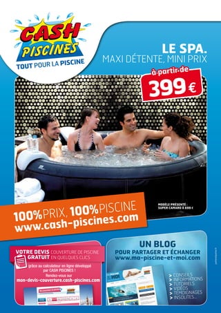 Le spa.
                                               maxi détente, mini prix
                                                           à partir de

                                                          399 €




         X, 100% PISCINE
                                                             MODèle présenté :
                                                             SUPER CAMARO À 699 e



100% PRI           s.com
www.c ash-piscine
                                                        UN BLOG
                                                                                     parkeretparker.fr




VOTRE DEVIS couverture de piscine                POUR PARTAGER ET ÉCHANGER
   GRATUIT EN QUELQUES CLICS                     www.ma-piscine-et-moi.com
     grâce au calculateur en ligne développé
              par CASH PISCINES !
               Rendez-vous sur                                       Conseils
mon-devis-couverture.cash-piscines.com                               Informations
                                                                     Tutoriels
                                                                     Vidéos
                                                                     Témoignages
                                                                      Insolites...
 