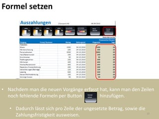 Formel setzen




• Nachdem man die neuen Vorgänge erfasst hat, kann man den Zeilen
  noch fehlende Formeln per Button       hinzufügen.

   • Dadurch lässt sich pro Zeile der ungesetzte Betrag, sowie die
                                                                   13
     Zahlungsfristigkeit ausweisen.
 