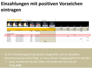 Einzahlungen mit positiven Vorzeichen
eintragen




• Ist ein Einzahlungsbetrag bereits eingezahlt und im aktuellen
  Kontoauszug berücksichtigt, so muss dieser Vorgang gelöscht werden.
   • Dazu markieren Sie die Zeile und entfernen Sie mit der
       Taste Entf                                               27
 