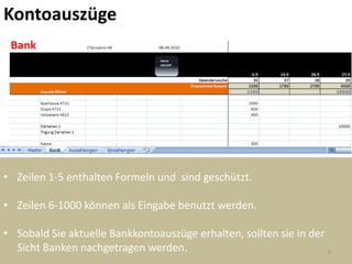 Kontoauszüge




• Zeilen 1-5 enthalten Formeln und sind geschützt.

• Zeilen 6-1000 können als Eingabe benutzt werden.

• Sobald Sie aktuelle Bankkontoauszüge erhalten, sollten sie in der
  Sicht Banken nachgetragen werden.                                 9
 