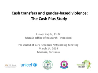 Cash transfers and gender-based violence:
The Cash Plus Study
Lusajo Kajula, Ph.D.
UNICEF Office of Research - Innocenti
Presented at GBV Research Networking Meeting
March 14, 2019
Mwanza, Tanzania
 