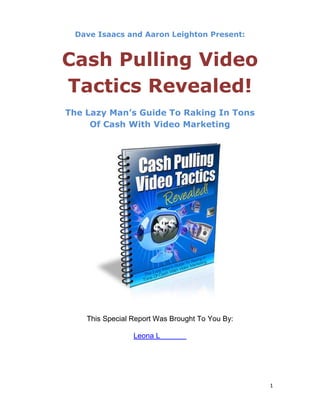 Dave Isaacs and Aaron Leighton Present:


Cash Pulling Video
Tactics Revealed!
The Lazy Man’s Guide To Raking In Tons
     Of Cash With Video Marketing




    This Special Report Was Brought To You By:

                 Leona L




                                                 1
 