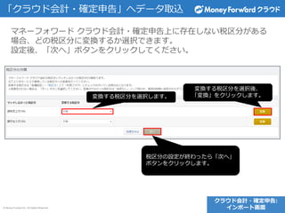 © Money Forward Inc. All Rights Reserved
マネーフォワード クラウド会計・確定申告上に存在しない税区分がある
場合、どの税区分に変換するか選択できます。
設定後、「次へ」ボタンをクリックしてください。
クラウド会計・確定申告:
インポート画面
「クラウド会計・確定申告」へデータ取込
変換する税区分を選択します。
変換する税区分を選択後、
「変換」をクリックします。
税区分の設定が終わったら「次へ」
ボタンをクリックします。
 