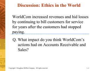 Discussion: Ethics in the World 
WorldCom increased revenues and hid losses 
by continuing to bill customers for service 
for years after the customers had stopped 
paying. 
Q. What impact do you think WorldCom’s 
actions had on Accounts Receivable and 
Sales? 
Copyright © Houghton Mifflin Company. All rights reserved. 7–17 
 