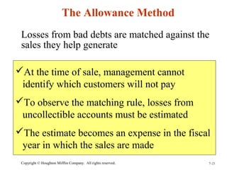 The Allowance Method 
Losses from bad debts are matched against the 
sales they help generate 
At the time of sale, management cannot 
identify which customers will not pay 
To observe the matching rule, losses from 
uncollectible accounts must be estimated 
The estimate becomes an expense in the fiscal 
year in which the sales are made 
Copyright © Houghton Mifflin Company. All rights reserved. 7–21 
 