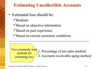 Estimating Uncollectible Accounts 
• Estimated loss should be: 
Realistic 
Based on objective information 
Based on past experience 
Based on current economic conditions 
Two commonly used 
methods for 
estimating loss 
1. Percentage of net sales method 
2. Accounts receivable aging method 
Copyright © Houghton Mifflin Company. All rights reserved. 7–23 
 