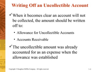 Writing Off an Uncollectible Account 
When it becomes clear an account will not 
be collected, the amount should be written 
off to: 
• Allowance for Uncollectible Accounts 
• Accounts Receivable 
The uncollectible amount was already 
accounted for as an expense when the 
allowance was established 
Copyright © Houghton Mifflin Company. All rights reserved. 7–32 
 