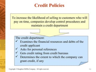 Credit Policies 
To increase the likelihood of selling to customers who will 
pay on time, companies develop control procedures and 
maintain a credit department 
The credit department: 
 Examines the financial resources and debts of the 
credit applicant 
 Asks for personal references 
 Gets credit rating from credit bureaus 
 Determines the extent to which the company can 
grant credit, if any 
Copyright © Houghton Mifflin Company. All rights reserved. 7–5 
 