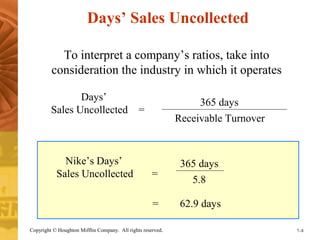 Days’ Sales Uncollected 
To interpret a company’s ratios, take into 
consideration the industry in which it operates 
Days’ 
Sales Uncollected = 
Nike’s Days’ 
Sales Uncollected = 
365 days 
Receivable Turnover 
365 days 
5.8 
= 62.9 days 
Copyright © Houghton Mifflin Company. All rights reserved. 7–8 
 