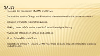 SALES
 Increase the penetration of ATMs and CRMs.
 Competitive service Charge and Preventive Maintenance will attract more customers.
 Inclusion of multiple regional languages.
 Making use of NGOs and women SHG to facilitate digital literacy.
 Awareness programs in schools and colleges.
 More offsite ATMs and CRMs.
 Installations of more ATMs and CRMs near more demand areas like Hospitals, Colleges
,Industries etc.,
 