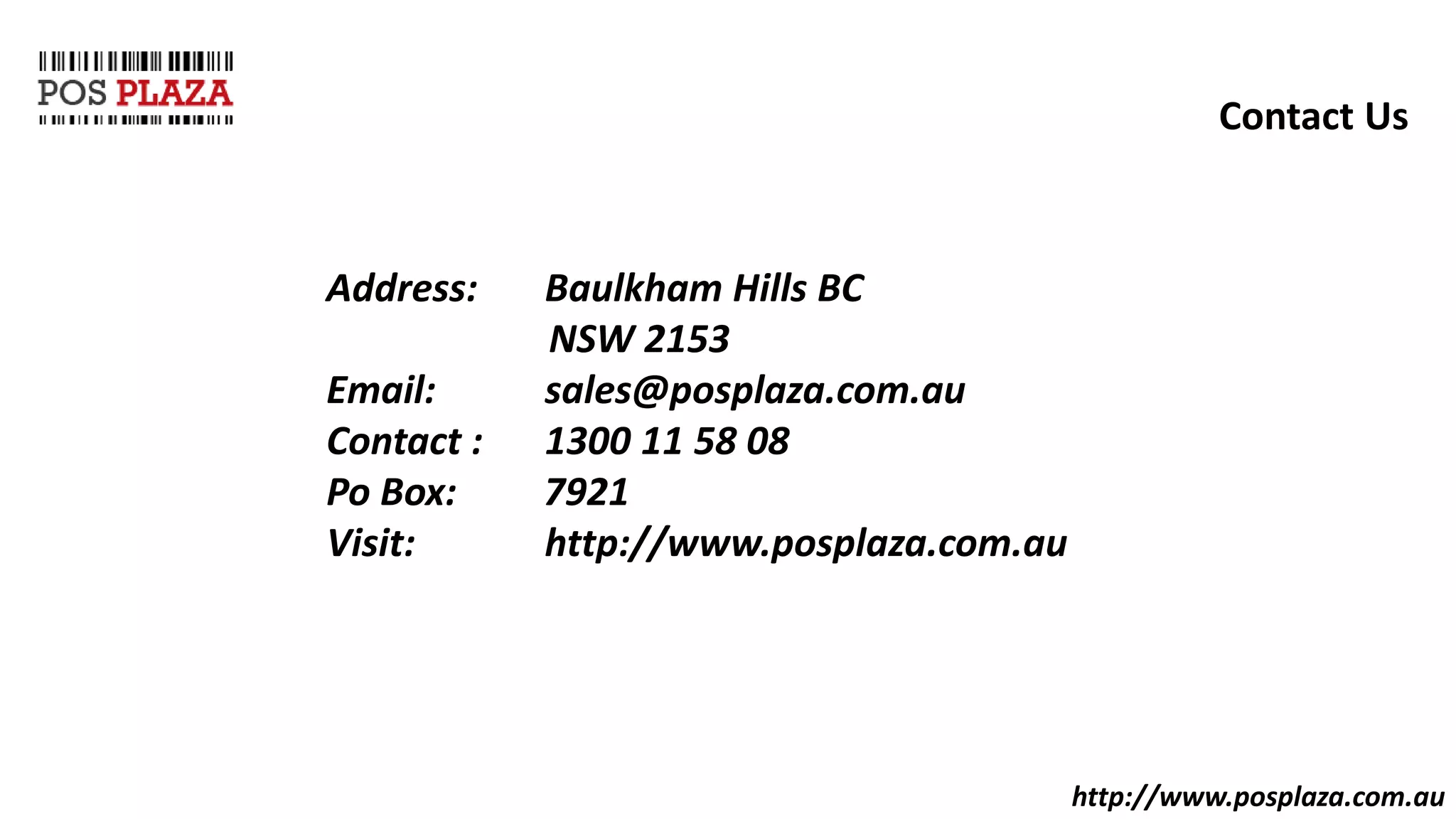 http://www.posplaza.com.au
Contact Us
Address: Baulkham Hills BC
NSW 2153
Email: sales@posplaza.com.au
Contact : 1300 11 58 08
Po Box: 7921
Visit: http://www.posplaza.com.au