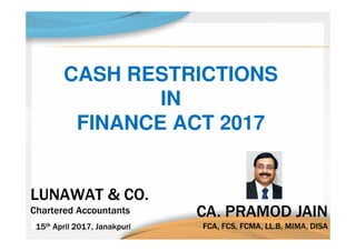 CA. PRAMOD JAIN
FCA, FCS, FCMA, LL.B, MIMA, DISA
CA. PRAMOD JAIN
FCA, FCS, FCMA, LL.B, MIMA, DISA
LUNAWAT & CO.
Chartered Accountants
LUNAWAT & CO.
Chartered Accountants
15th April 2017, Janakpuri15th April 2017, Janakpuri
CASH RESTRICTIONS
IN
FINANCE ACT 2017
 