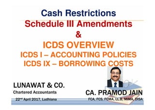 CA. PRAMOD JAIN
FCA, FCS, FCMA, LL.B, MIMA, DISA
CA. PRAMOD JAIN
FCA, FCS, FCMA, LL.B, MIMA, DISA
LUNAWAT & CO.
Chartered Accountants
LUNAWAT & CO.
Chartered Accountants
22nd April 2017, Ludhiana22nd April 2017, Ludhiana
Cash Restrictions
Schedule III Amendments
&
ICDS OVERVIEW
ICDS I – ACCOUNTING POLICIES
ICDS IX – BORROWING COSTS
 