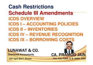CA. PRAMOD JAIN
FCA, FCS, FCMA, LL.B, MIMA, DISA
CA. PRAMOD JAIN
FCA, FCS, FCMA, LL.B, MIMA, DISA
LUNAWAT & CO.
Chartered Accountants
LUNAWAT & CO.
Chartered Accountants
23rd April 2017, Rewari23rd April 2017, Rewari
Cash Restrictions
Schedule III Amendments
ICDS OVERVIEW
ICDS I – ACCOUNTING POLICIES
ICDS II – INVENTORIES
ICDS IV – REVENUE RECOGNITION
ICDS IX – BORROWING COSTS
 