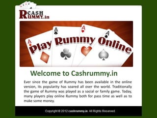 Welcome to Cashrummy.in
Ever since the game of Rummy has been available in the online
version, its popularity has soared all over the world. Traditionally
the game of Rummy was played as a social or family game. Today,
many players play online Rummy both for pass time as well as to
make some money.
 