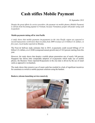 1
Cash stifles Mobile Payment
10, September 2013
Despite the great efforts by service providers, the payment via mobile phones (Mobile Payment)
is still far from becoming popular in Vietnam, because Vietnamese people still prefer using cash
in payment.
Mobile payments taking off in Asia Pacific
A study shows that mobile payments (m-payments) in the Asia Pacific region are expected to
record transactions worth more than two-fold, from 2009 revenues of 1.6 billion U.S. dollars, in
five years, local media reported on Monday.
The Frost & Sullivan study estimates that in 2015, m-payments could exceed billings of 3.6
billion U.S. dollars, at a CAGR (compound annual growth rate) of 14.8 percent starting from this
year.
However, the study shows that despite a mobile phone penetration rate of nearly 140 percent,
Singapore has shown little comparable adoption of m-payments which make use of mobile
phones, the Business Times reported.M-payments in the city-state is driven by the use of smart
cards as opposed to via handsets.
The study shows that extensive use of smart cards has resulted in a lack of significant incentives
for consumers to switch to mobile payment solutions using the handset.
Bankers, telcoms launching services massively
 