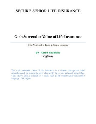 SECURE SENIOR LIFE INSURANCE 
Cash Surrender Value of Life Insurance 
What You Need to Know in Simple Language 
By - Aaron Hazeltine 
10/3/2014 
The cash surrender value of life insurance is a simple concept but often 
misunderstood by normal people who hardly have any technical knowledge. 
Thus I have taken an initiative to make such people understand with simple 
language. No Jargon. 
 