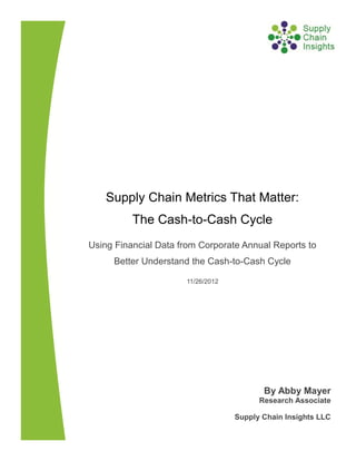 Supply Chain Metrics That Matter:
The Cash-to-Cash Cycle
Using Financial Data from Corporate Annual Reports to
Better Understand the Cash-to-Cash Cycle
11/26/2012
By Abby Mayer
Research Associate
Supply Chain Insights LLC
 