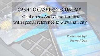 CASH TO CASHLESS ECONOMY:
Challenges And Opportunities
with special reference to Guwahati city
Presented by:
Saswati Das
 