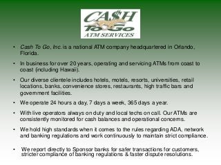• Cash To Go, Inc. is a national ATM company headquartered in Orlando,
Florida.
• In business for over 20 years, operating and servicing ATMs from coast to
coast (including Hawaii).
• Our diverse clientele includes hotels, motels, resorts, universities, retail
locations, banks, convenience stores, restaurants, high traffic bars and
government facilities.
• We operate 24 hours a day, 7 days a week, 365 days a year.
• With live operators always on duty and local techs on call. Our ATMs are
consistently monitored for cash balances and operational concerns.
• We hold high standards when it comes to the rules regarding ADA, network
and banking regulations and work continuously to maintain strict compliance.
• We report directly to Sponsor banks for safer transactions for customers,
stricter compliance of banking regulations & faster dispute resolutions.
 